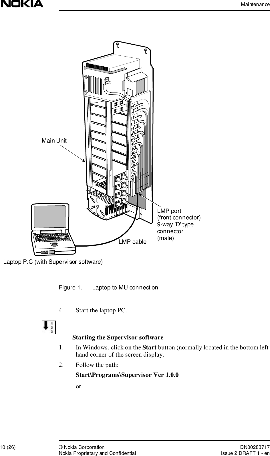 Maintenance10 (26)© Nokia Corporation DN00283717Nokia Proprietary and ConfidentialIssue 2 DRAFT 1 - enFigure 1.  Laptop to MU connection4. Start the laptop PC.Starting the Supervisor software1. In Windows, click on the Start button (normally located in the bottom left hand corner of the screen display.2. Follow the path:Start\Programs\Supervisor Ver 1.0.0 orLMP port(front connector)9-way &apos;D&apos; typeconnector(male)Laptop P.C (with Supervisor software)LMP cableMain Unit