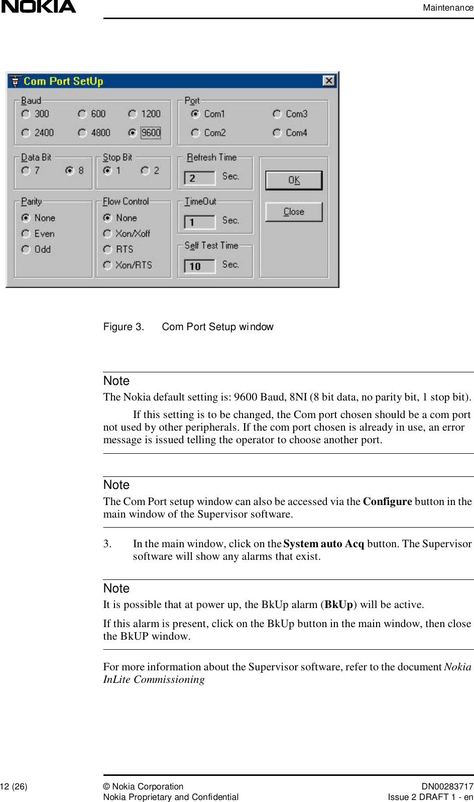 Maintenance12 (26)© Nokia Corporation DN00283717Nokia Proprietary and ConfidentialIssue 2 DRAFT 1 - enNoteNoteNoteFigure 3.  Com Port Setup window The Nokia default setting is: 9600 Baud, 8NI (8 bit data, no parity bit, 1 stop bit). If this setting is to be changed, the Com port chosen should be a com port not used by other peripherals. If the com port chosen is already in use, an error message is issued telling the operator to choose another port. The Com Port setup window can also be accessed via the Configure button in the main window of the Supervisor software.3. In the main window, click on the System auto Acq button. The Supervisor software will show any alarms that exist. It is possible that at power up, the BkUp alarm (BkUp) will be active.If this alarm is present, click on the BkUp button in the main window, then close the BkUP window.For more information about the Supervisor software, refer to the document Nokia InLite Commissioning