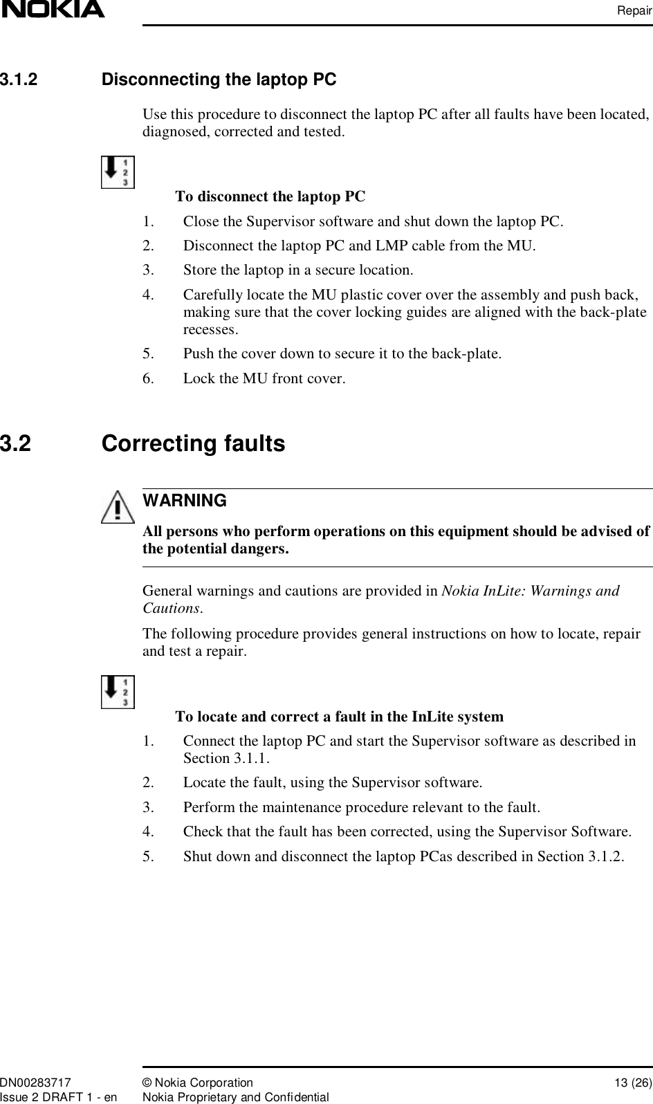 RepairDN00283717 © Nokia Corporation 13 (26)Issue 2 DRAFT 1 - en Nokia Proprietary and ConfidentialWARNING3.1.2  Disconnecting the laptop PCUse this procedure to disconnect the laptop PC after all faults have been located, diagnosed, corrected and tested. To disconnect the laptop PC1. Close the Supervisor software and shut down the laptop PC. 2. Disconnect the laptop PC and LMP cable from the MU.3. Store the laptop in a secure location.4. Carefully locate the MU plastic cover over the assembly and push back, making sure that the cover locking guides are aligned with the back-plate recesses.5. Push the cover down to secure it to the back-plate.6. Lock the MU front cover.3.2  Correcting faults All persons who perform operations on this equipment should be advised of the potential dangers.General warnings and cautions are provided in Nokia InLite: Warnings and Cautions.The following procedure provides general instructions on how to locate, repair and test a repair.To locate and correct a fault in the InLite system1. Connect the laptop PC and start the Supervisor software as described in Section 3.1.1.2. Locate the fault, using the Supervisor software. 3. Perform the maintenance procedure relevant to the fault.4. Check that the fault has been corrected, using the Supervisor Software.5. Shut down and disconnect the laptop PCas described in Section 3.1.2.