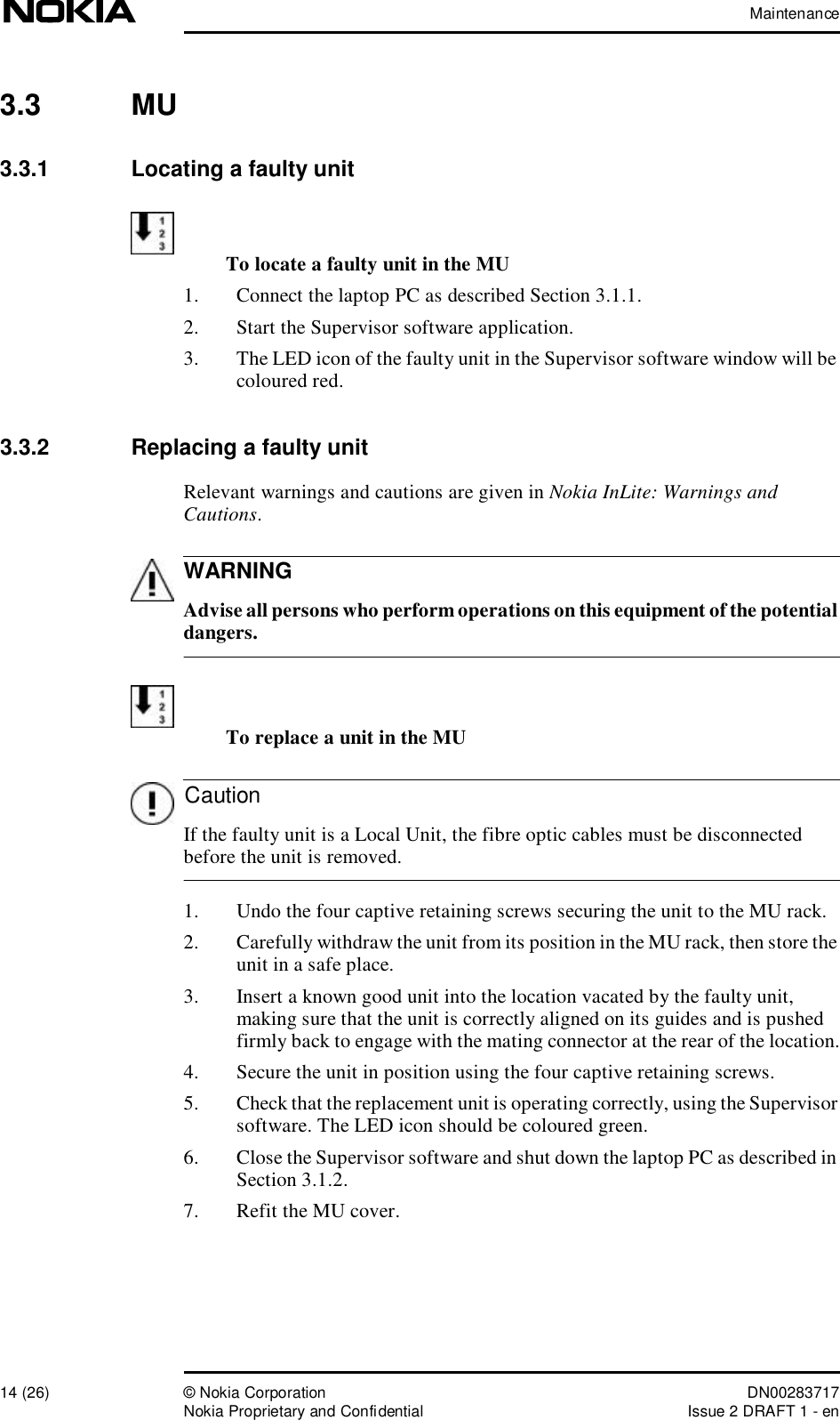 Maintenance14 (26)© Nokia Corporation DN00283717Nokia Proprietary and ConfidentialIssue 2 DRAFT 1 - enWARNINGCaution3.3  MU3.3.1  Locating a faulty unitTo locate a faulty unit in the MU1. Connect the laptop PC as described Section 3.1.1.2. Start the Supervisor software application.3. The LED icon of the faulty unit in the Supervisor software window will be coloured red.3.3.2  Replacing a faulty unitRelevant warnings and cautions are given in Nokia InLite: Warnings and Cautions. Advise all persons who perform operations on this equipment of the potential dangers.To replace a unit in the MU If the faulty unit is a Local Unit, the fibre optic cables must be disconnected before the unit is removed.1. Undo the four captive retaining screws securing the unit to the MU rack.2. Carefully withdraw the unit from its position in the MU rack, then store the unit in a safe place.3. Insert a known good unit into the location vacated by the faulty unit, making sure that the unit is correctly aligned on its guides and is pushed firmly back to engage with the mating connector at the rear of the location.4. Secure the unit in position using the four captive retaining screws.5. Check that the replacement unit is operating correctly, using the Supervisor software. The LED icon should be coloured green.6. Close the Supervisor software and shut down the laptop PC as described in Section 3.1.2.7. Refit the MU cover.