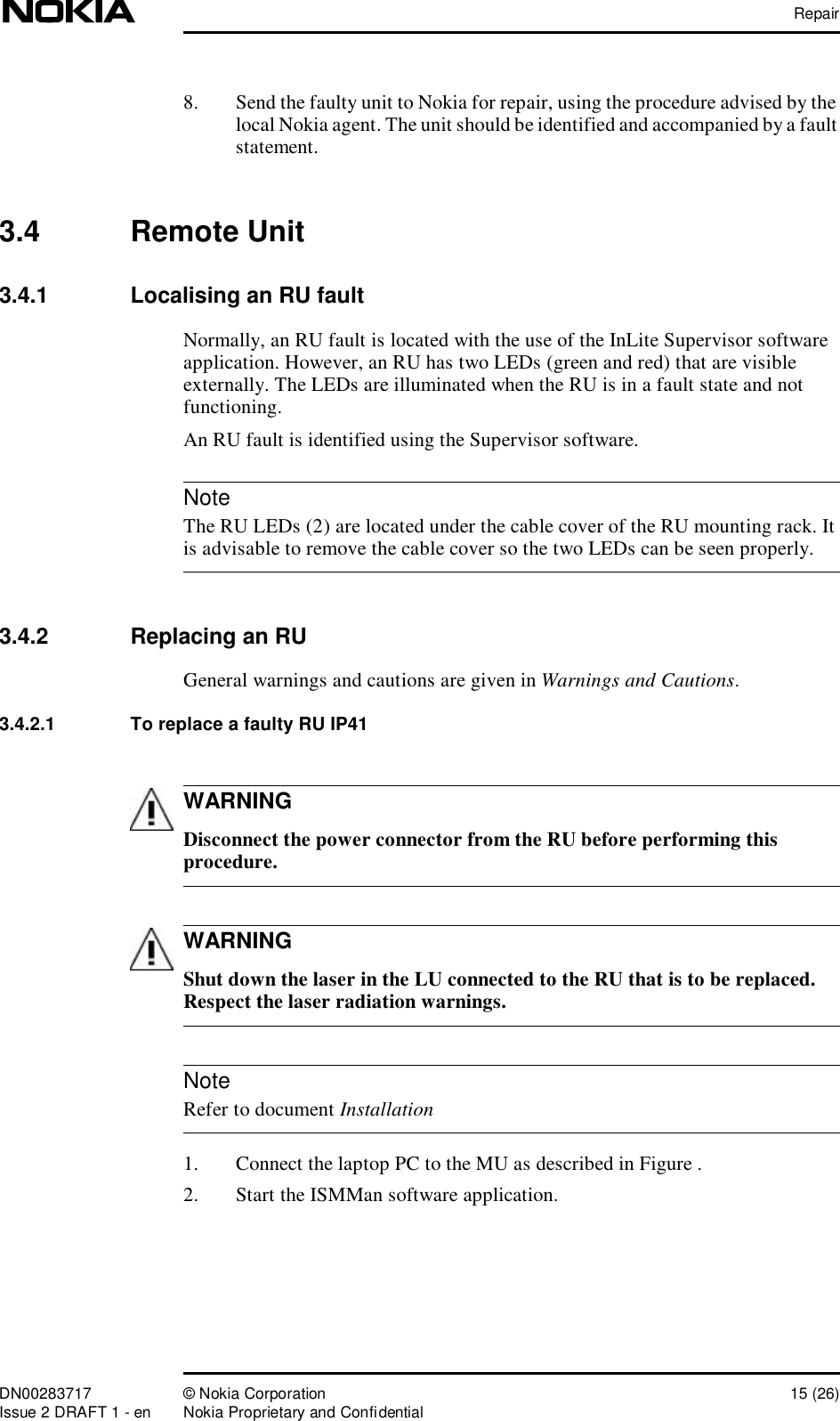 RepairDN00283717 © Nokia Corporation 15 (26)Issue 2 DRAFT 1 - en Nokia Proprietary and ConfidentialNoteWARNINGWARNINGNote8. Send the faulty unit to Nokia for repair, using the procedure advised by the local Nokia agent. The unit should be identified and accompanied by a fault statement.3.4  Remote Unit3.4.1  Localising an RU faultNormally, an RU fault is located with the use of the InLite Supervisor software application. However, an RU has two LEDs (green and red) that are visible externally. The LEDs are illuminated when the RU is in a fault state and not functioning.An RU fault is identified using the Supervisor software. The RU LEDs (2) are located under the cable cover of the RU mounting rack. It is advisable to remove the cable cover so the two LEDs can be seen properly.3.4.2  Replacing an RUGeneral warnings and cautions are given in Warnings and Cautions.3.4.2.1  To replace a faulty RU IP41 Disconnect the power connector from the RU before performing this procedure. Shut down the laser in the LU connected to the RU that is to be replaced. Respect the laser radiation warnings. Refer to document Installation1. Connect the laptop PC to the MU as described in Figure .2. Start the ISMMan software application.