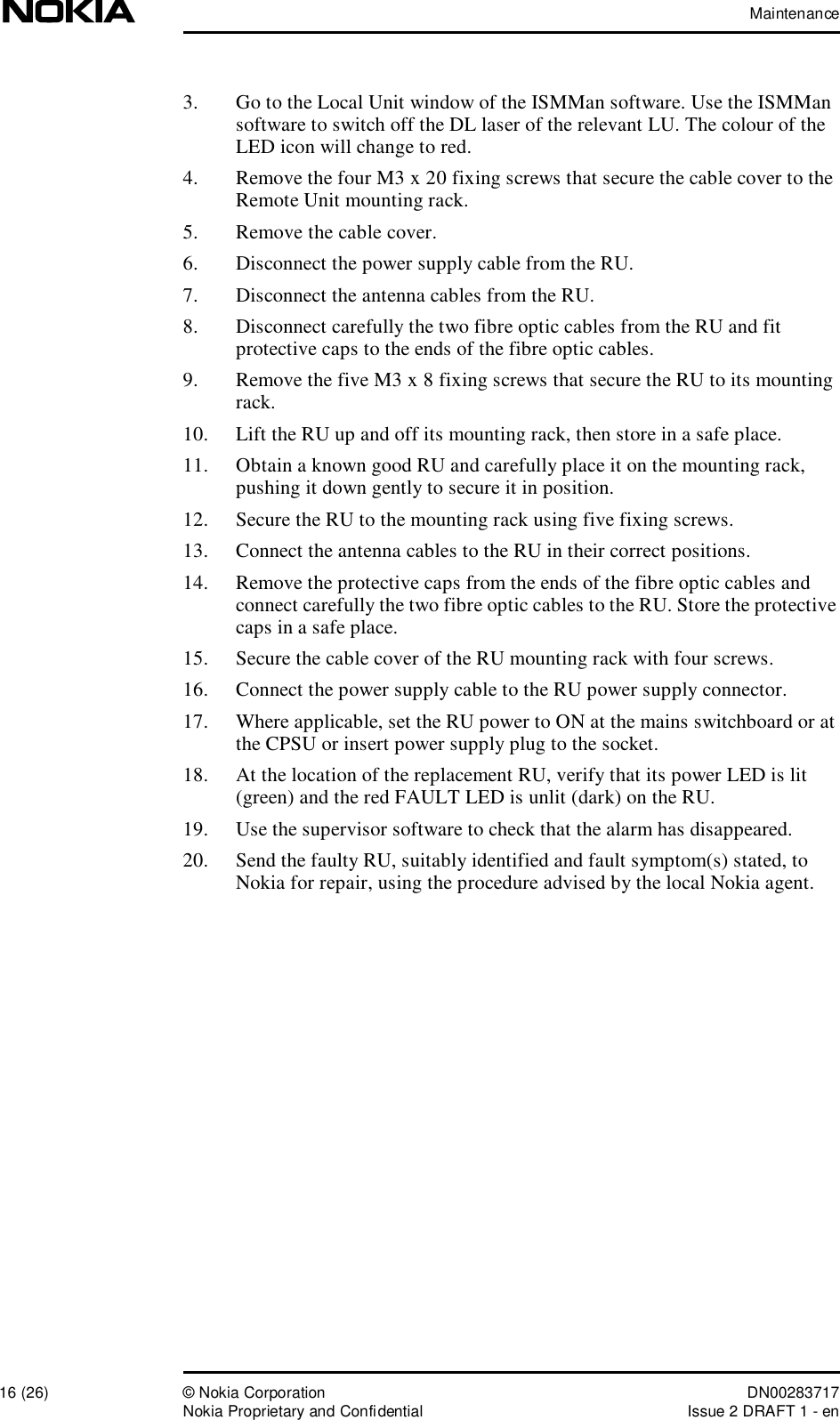 Maintenance16 (26)© Nokia Corporation DN00283717Nokia Proprietary and ConfidentialIssue 2 DRAFT 1 - en3. Go to the Local Unit window of the ISMMan software. Use the ISMMan software to switch off the DL laser of the relevant LU. The colour of the LED icon will change to red.4. Remove the four M3 x 20 fixing screws that secure the cable cover to the Remote Unit mounting rack.5. Remove the cable cover.6. Disconnect the power supply cable from the RU.7. Disconnect the antenna cables from the RU.8. Disconnect carefully the two fibre optic cables from the RU and fit protective caps to the ends of the fibre optic cables.9. Remove the five M3 x 8 fixing screws that secure the RU to its mounting rack.10. Lift the RU up and off its mounting rack, then store in a safe place.11. Obtain a known good RU and carefully place it on the mounting rack, pushing it down gently to secure it in position.12. Secure the RU to the mounting rack using five fixing screws.13. Connect the antenna cables to the RU in their correct positions.14. Remove the protective caps from the ends of the fibre optic cables and connect carefully the two fibre optic cables to the RU. Store the protective caps in a safe place.15. Secure the cable cover of the RU mounting rack with four screws.16. Connect the power supply cable to the RU power supply connector.17. Where applicable, set the RU power to ON at the mains switchboard or at the CPSU or insert power supply plug to the socket.18. At the location of the replacement RU, verify that its power LED is lit (green) and the red FAULT LED is unlit (dark) on the RU.19. Use the supervisor software to check that the alarm has disappeared.20. Send the faulty RU, suitably identified and fault symptom(s) stated, to Nokia for repair, using the procedure advised by the local Nokia agent.