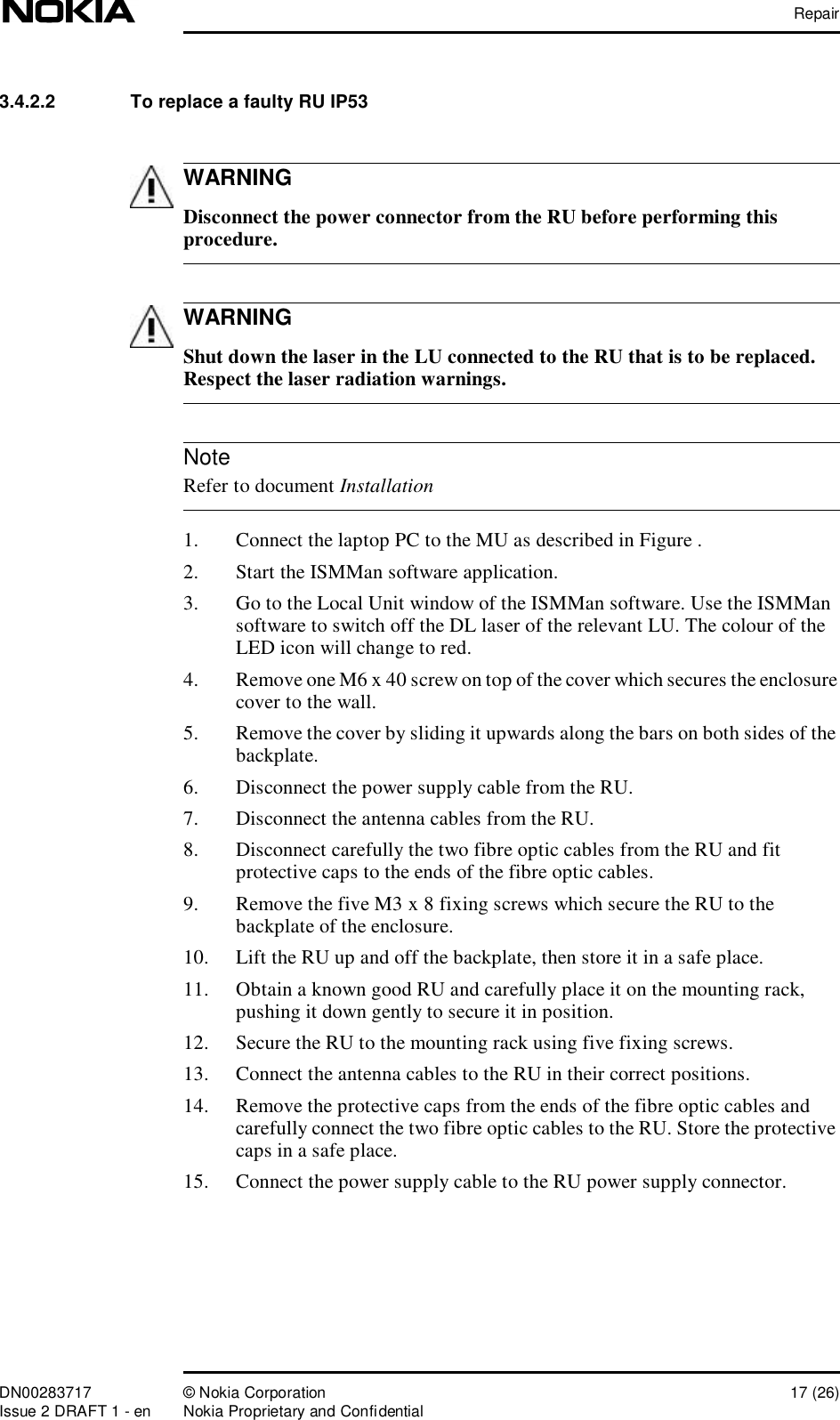 RepairDN00283717 © Nokia Corporation 17 (26)Issue 2 DRAFT 1 - en Nokia Proprietary and ConfidentialWARNINGWARNINGNote3.4.2.2  To replace a faulty RU IP53 Disconnect the power connector from the RU before performing this procedure. Shut down the laser in the LU connected to the RU that is to be replaced. Respect the laser radiation warnings. Refer to document Installation1. Connect the laptop PC to the MU as described in Figure .2. Start the ISMMan software application.3. Go to the Local Unit window of the ISMMan software. Use the ISMMan software to switch off the DL laser of the relevant LU. The colour of the LED icon will change to red.4. Remove one M6 x 40 screw on top of the cover which secures the enclosure cover to the wall.5. Remove the cover by sliding it upwards along the bars on both sides of the backplate.6. Disconnect the power supply cable from the RU.7. Disconnect the antenna cables from the RU.8. Disconnect carefully the two fibre optic cables from the RU and fit protective caps to the ends of the fibre optic cables.9. Remove the five M3 x 8 fixing screws which secure the RU to the backplate of the enclosure.10. Lift the RU up and off the backplate, then store it in a safe place.11. Obtain a known good RU and carefully place it on the mounting rack, pushing it down gently to secure it in position.12. Secure the RU to the mounting rack using five fixing screws.13. Connect the antenna cables to the RU in their correct positions.14. Remove the protective caps from the ends of the fibre optic cables and carefully connect the two fibre optic cables to the RU. Store the protective caps in a safe place.15. Connect the power supply cable to the RU power supply connector.