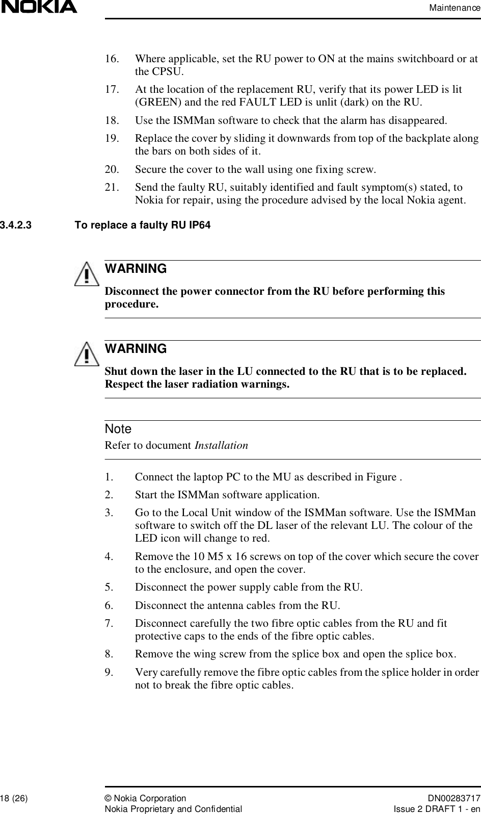 Maintenance18 (26)© Nokia Corporation DN00283717Nokia Proprietary and ConfidentialIssue 2 DRAFT 1 - enWARNINGWARNINGNote16. Where applicable, set the RU power to ON at the mains switchboard or at the CPSU.17. At the location of the replacement RU, verify that its power LED is lit (GREEN) and the red FAULT LED is unlit (dark) on the RU.18. Use the ISMMan software to check that the alarm has disappeared.19. Replace the cover by sliding it downwards from top of the backplate along the bars on both sides of it.20. Secure the cover to the wall using one fixing screw.21. Send the faulty RU, suitably identified and fault symptom(s) stated, to Nokia for repair, using the procedure advised by the local Nokia agent.3.4.2.3  To replace a faulty RU IP64 Disconnect the power connector from the RU before performing this procedure. Shut down the laser in the LU connected to the RU that is to be replaced. Respect the laser radiation warnings. Refer to document Installation1. Connect the laptop PC to the MU as described in Figure .2. Start the ISMMan software application.3. Go to the Local Unit window of the ISMMan software. Use the ISMMan software to switch off the DL laser of the relevant LU. The colour of the LED icon will change to red.4. Remove the 10 M5 x 16 screws on top of the cover which secure the cover to the enclosure, and open the cover.5. Disconnect the power supply cable from the RU.6. Disconnect the antenna cables from the RU.7. Disconnect carefully the two fibre optic cables from the RU and fit protective caps to the ends of the fibre optic cables.8. Remove the wing screw from the splice box and open the splice box.9. Very carefully remove the fibre optic cables from the splice holder in order not to break the fibre optic cables.