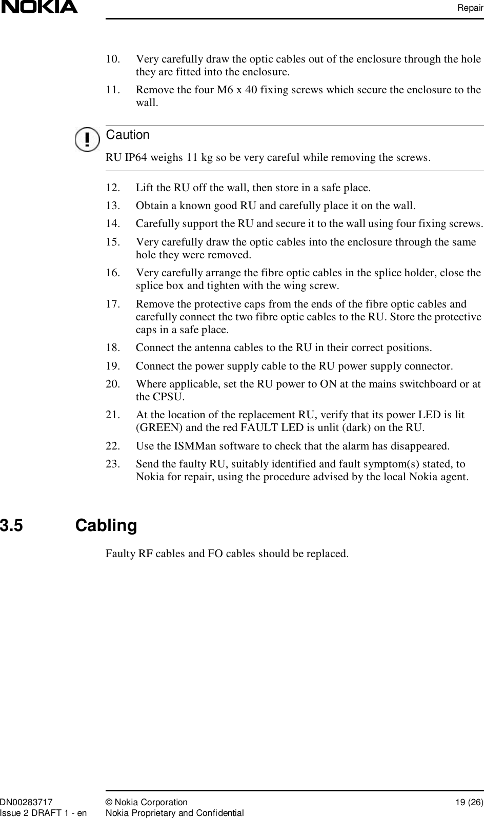 RepairDN00283717 © Nokia Corporation 19 (26)Issue 2 DRAFT 1 - en Nokia Proprietary and ConfidentialCaution10. Very carefully draw the optic cables out of the enclosure through the hole they are fitted into the enclosure.11. Remove the four M6 x 40 fixing screws which secure the enclosure to the wall. RU IP64 weighs 11 kg so be very careful while removing the screws.12. Lift the RU off the wall, then store in a safe place.13. Obtain a known good RU and carefully place it on the wall.14. Carefully support the RU and secure it to the wall using four fixing screws.15. Very carefully draw the optic cables into the enclosure through the same hole they were removed.16. Very carefully arrange the fibre optic cables in the splice holder, close the splice box and tighten with the wing screw.17. Remove the protective caps from the ends of the fibre optic cables and carefully connect the two fibre optic cables to the RU. Store the protective caps in a safe place.18. Connect the antenna cables to the RU in their correct positions.19. Connect the power supply cable to the RU power supply connector.20. Where applicable, set the RU power to ON at the mains switchboard or at the CPSU.21. At the location of the replacement RU, verify that its power LED is lit (GREEN) and the red FAULT LED is unlit (dark) on the RU.22. Use the ISMMan software to check that the alarm has disappeared.23. Send the faulty RU, suitably identified and fault symptom(s) stated, to Nokia for repair, using the procedure advised by the local Nokia agent.3.5  CablingFaulty RF cables and FO cables should be replaced.