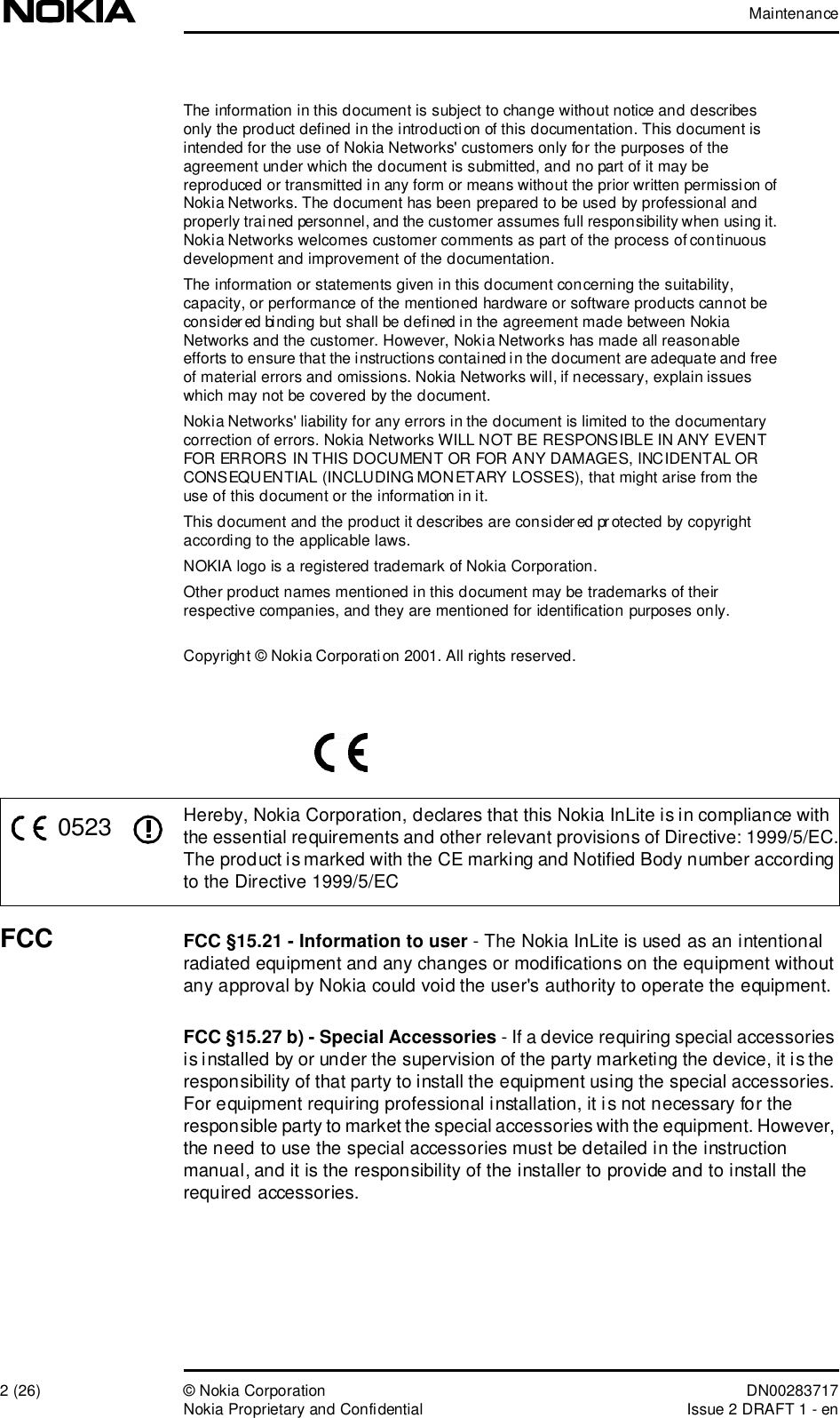 Maintenance2 (26)© Nokia Corporation DN00283717Nokia Proprietary and ConfidentialIssue 2 DRAFT 1 - enThe information in this document is subject to change without notice and describes only the product defined in the introduction of this documentation. This document is intended for the use of Nokia Networks&apos; customers only for the purposes of the agreement under which the document is submitted, and no part of it may be reproduced or transmitted in any form or means without the prior written permission of Nokia Networks. The document has been prepared to be used by professional and properly trained personnel, and the customer assumes full responsibility when using it. Nokia Networks welcomes customer comments as part of the process of continuous development and improvement of the documentation.The information or statements given in this document concerning the suitability, capacity, or performance of the mentioned hardware or software products cannot be considered binding but shall be defined in the agreement made between Nokia Networks and the customer. However, Nokia Networks has made all reasonable efforts to ensure that the instructions contained in the document are adequate and free of material errors and omissions. Nokia Networks will, if necessary, explain issues which may not be covered by the document.Nokia Networks&apos; liability for any errors in the document is limited to the documentary correction of errors. Nokia Networks WILL NOT BE RESPONSIBLE IN ANY EVENT FOR ERRORS IN THIS DOCUMENT OR FOR ANY DAMAGES, INCIDENTAL OR CONSEQUENTIAL (INCLUDING MONETARY LOSSES), that might arise from the use of this document or the information in it.This document and the product it describes are considered protected by copyright according to the applicable laws.NOKIA logo is a registered trademark of Nokia Corporation.Other product names mentioned in this document may be trademarks of their respective companies, and they are mentioned for identification purposes only.Copyright © Nokia Corporation 2001. All rights reserved.Hereby, Nokia Corporation, declares that this Nokia InLite is in compliance with the essential requirements and other relevant provisions of Directive: 1999/5/EC.The product is marked with the CE marking and Notified Body number according to the Directive 1999/5/ECFCC FCC §15.21 - Information to user - The Nokia InLite is used as an intentional radiated equipment and any changes or modifications on the equipment without any approval by Nokia could void the user&apos;s authority to operate the equipment.FCC §15.27 b) - Special Accessories - If a device requiring special accessories is installed by or under the supervision of the party marketing the device, it is the responsibility of that party to install the equipment using the special accessories. For equipment requiring professional installation, it is not necessary for the responsible party to market the special accessories with the equipment. However, the need to use the special accessories must be detailed in the instruction manual, and it is the responsibility of the installer to provide and to install the required accessories.0523