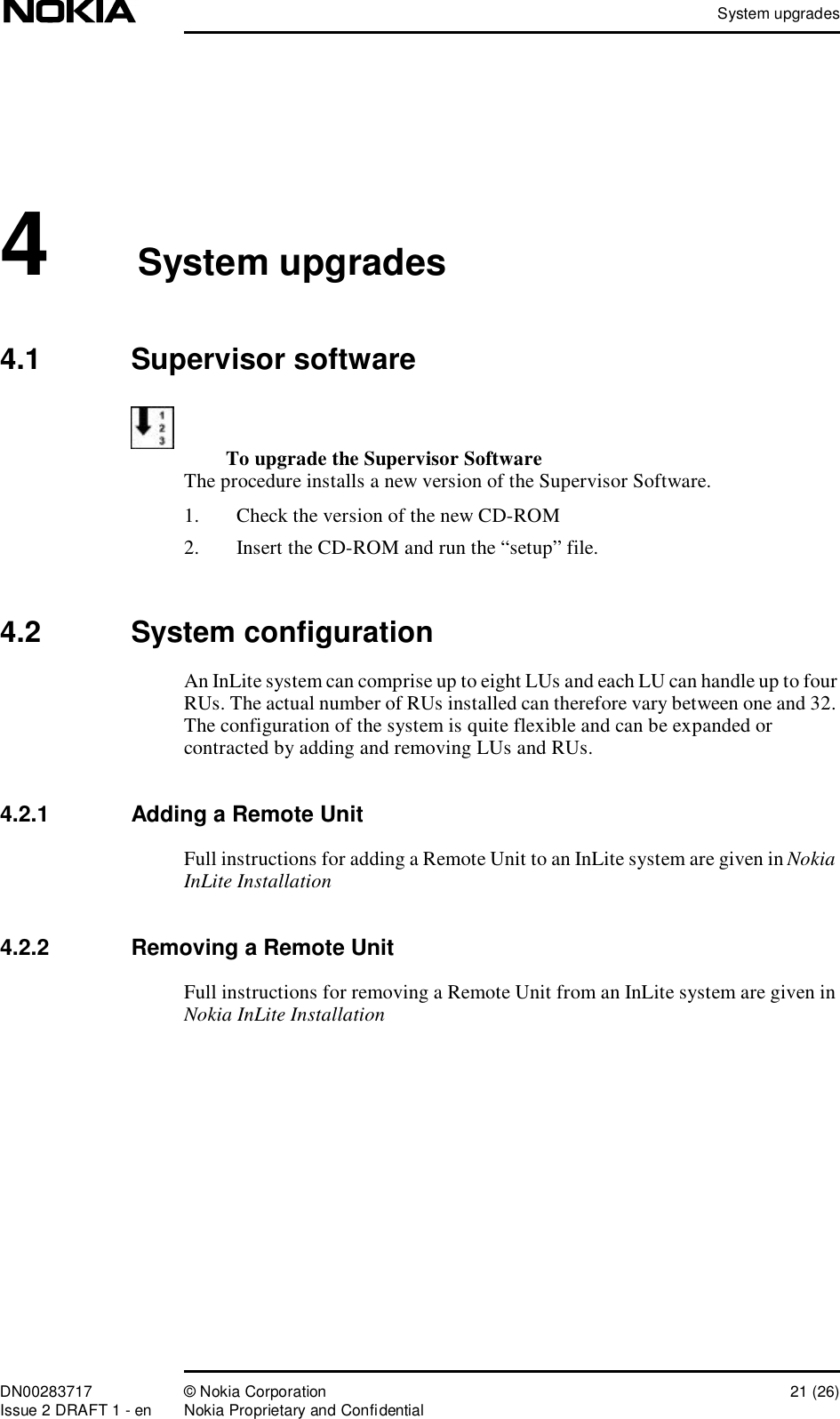 System upgradesDN00283717 © Nokia Corporation 21 (26)Issue 2 DRAFT 1 - en Nokia Proprietary and Confidential4System upgrades4.1  Supervisor softwareTo upgrade the Supervisor SoftwareThe procedure installs a new version of the Supervisor Software.1. Check the version of the new CD-ROM2. Insert the CD-ROM and run the “setup” file.4.2  System configurationAn InLite system can comprise up to eight LUs and each LU can handle up to four RUs. The actual number of RUs installed can therefore vary between one and 32. The configuration of the system is quite flexible and can be expanded or contracted by adding and removing LUs and RUs.4.2.1  Adding a Remote UnitFull instructions for adding a Remote Unit to an InLite system are given in Nokia InLite Installation4.2.2  Removing a Remote UnitFull instructions for removing a Remote Unit from an InLite system are given in Nokia InLite Installation