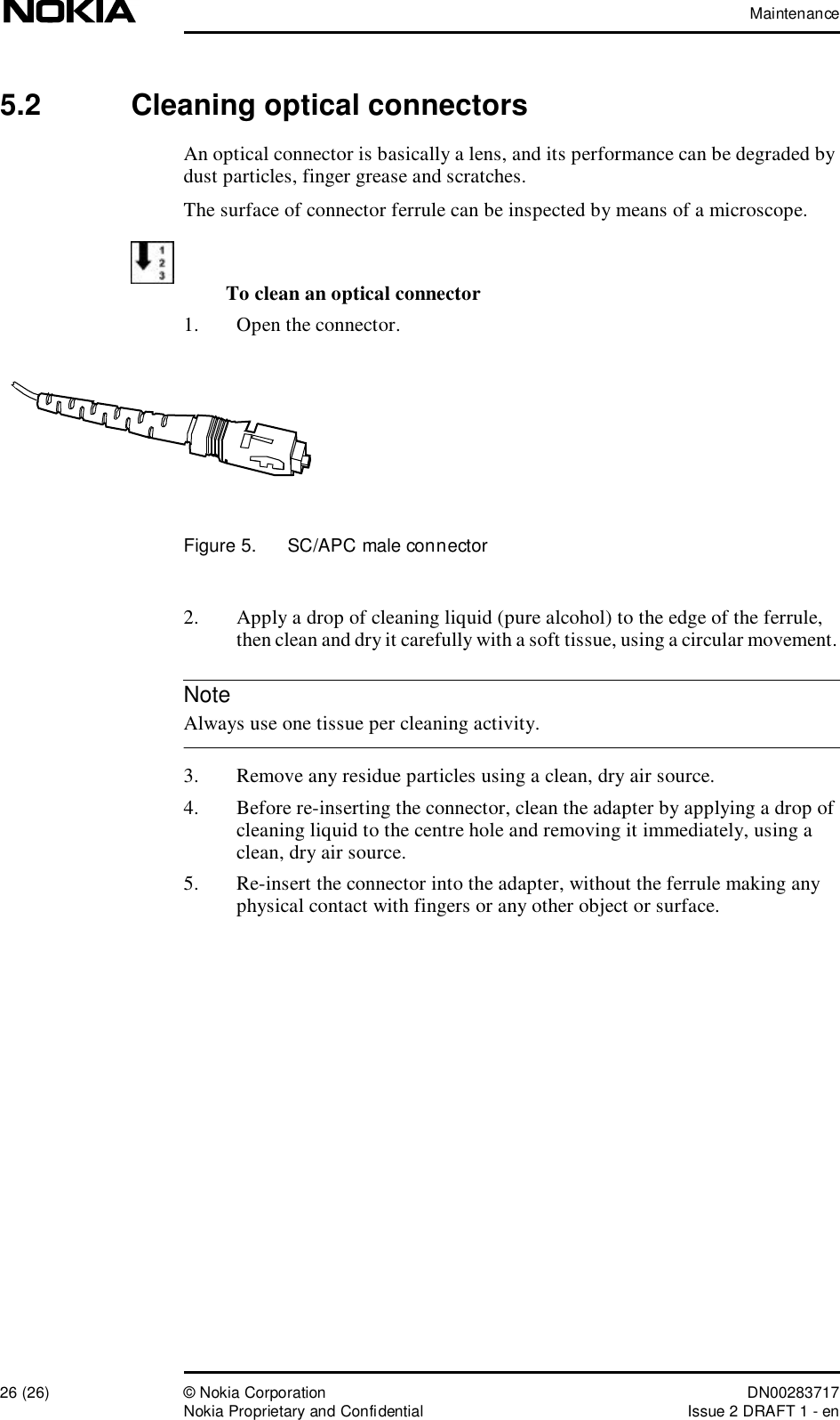 Maintenance26 (26)© Nokia Corporation DN00283717Nokia Proprietary and ConfidentialIssue 2 DRAFT 1 - enNote5.2  Cleaning optical connectorsAn optical connector is basically a lens, and its performance can be degraded by dust particles, finger grease and scratches. The surface of connector ferrule can be inspected by means of a microscope.To clean an optical connector1. Open the connector.Figure 5.  SC/APC male connector2. Apply a drop of cleaning liquid (pure alcohol) to the edge of the ferrule, then clean and dry it carefully with a soft tissue, using a circular movement.  Always use one tissue per cleaning activity. 3. Remove any residue particles using a clean, dry air source.4. Before re-inserting the connector, clean the adapter by applying a drop of cleaning liquid to the centre hole and removing it immediately, using a clean, dry air source.5. Re-insert the connector into the adapter, without the ferrule making any physical contact with fingers or any other object or surface.