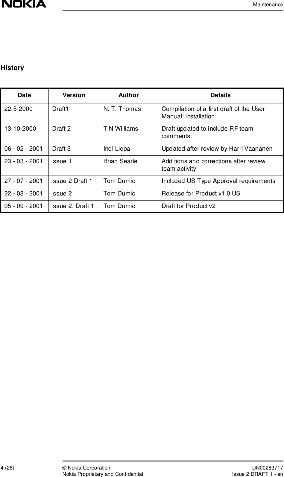 Maintenance4 (26)© Nokia Corporation DN00283717Nokia Proprietary and ConfidentialIssue 2 DRAFT 1 - enHistoryDate Version Author Details22-5-2000 Draft1N. T. Thomas Compilation of a first draft of the User Manual: installation13-10-2000 Draft 2T N WilliamsDraft updated to include RF team comments.06 - 02 - 2001 Draft 3Indi Liepa Updated after review by Harri Vaananen23 - 03 - 2001 Issue 1 Brian SearleAdditions and corrections after review team activity27 - 07 - 2001 Issue 2 Draft 1Tom DumicIncluded US Type Approval requirements22 - 08 - 2001 Issue 2 Tom DumicRelease for Product v1.0 US05 - 09 - 2001 Issue 2, Draft 1Tom DumicDraft for Product v2