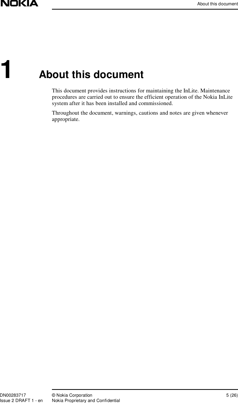 About this documentDN00283717 © Nokia Corporation 5 (26)Issue 2 DRAFT 1 - en Nokia Proprietary and Confidential1About this documentThis document provides instructions for maintaining the InLite. Maintenance procedures are carried out to ensure the efficient operation of the Nokia InLite system after it has been installed and commissioned.Throughout the document, warnings, cautions and notes are given whenever appropriate. 