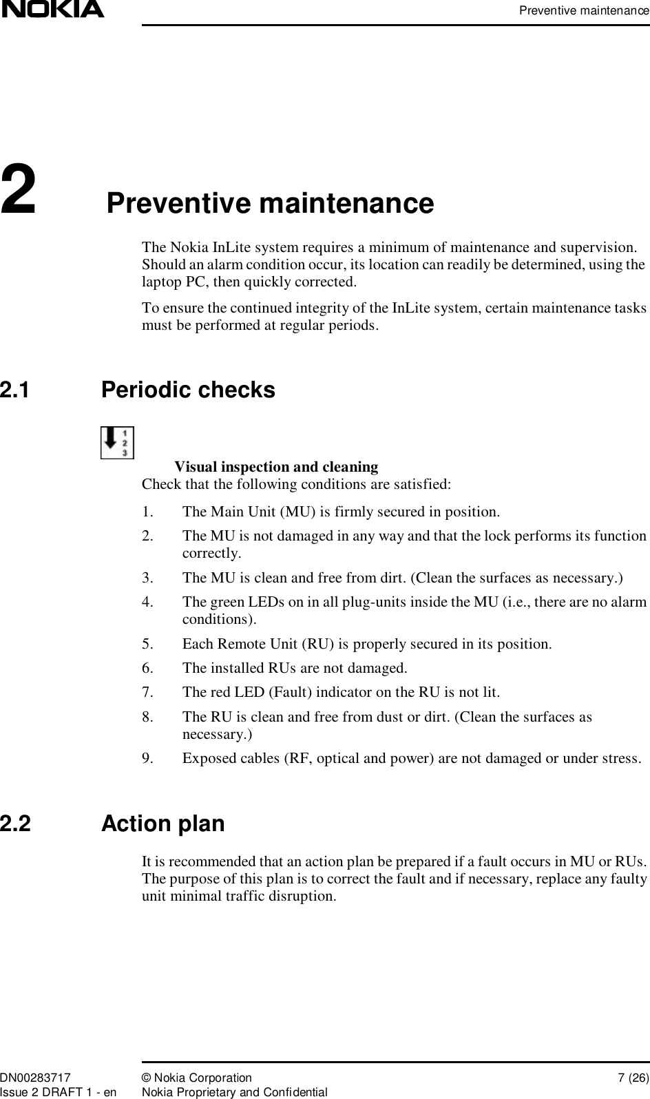 Preventive maintenanceDN00283717 © Nokia Corporation 7 (26)Issue 2 DRAFT 1 - en Nokia Proprietary and Confidential2Preventive maintenance The Nokia InLite system requires a minimum of maintenance and supervision. Should an alarm condition occur, its location can readily be determined, using the  laptop PC, then quickly corrected.To ensure the continued integrity of the InLite system, certain maintenance tasks must be performed at regular periods. 2.1  Periodic checksVisual inspection and cleaning Check that the following conditions are satisfied:1. The Main Unit (MU) is firmly secured in position.2. The MU is not damaged in any way and that the lock performs its function correctly.3. The MU is clean and free from dirt. (Clean the surfaces as necessary.)4. The green LEDs on in all plug-units inside the MU (i.e., there are no alarm conditions).5. Each Remote Unit (RU) is properly secured in its position.6. The installed RUs are not damaged.7. The red LED (Fault) indicator on the RU is not lit.8. The RU is clean and free from dust or dirt. (Clean the surfaces as necessary.)9. Exposed cables (RF, optical and power) are not damaged or under stress.2.2  Action planIt is recommended that an action plan be prepared if a fault occurs in MU or RUs. The purpose of this plan is to correct the fault and if necessary, replace any faulty unit minimal traffic disruption.