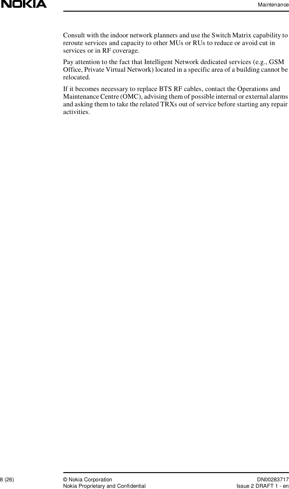 Maintenance8 (26)© Nokia Corporation DN00283717Nokia Proprietary and ConfidentialIssue 2 DRAFT 1 - enConsult with the indoor network planners and use the Switch Matrix capability to reroute services and capacity to other MUs or RUs to reduce or avoid cut in services or in RF coverage.Pay attention to the fact that Intelligent Network dedicated services (e.g., GSM Office, Private Virtual Network) located in a specific area of a building cannot be relocated.If it becomes necessary to replace BTS RF cables, contact the Operations and Maintenance Centre (OMC), advising them of possible internal or external alarms and asking them to take the related TRXs out of service before starting any repair activities.