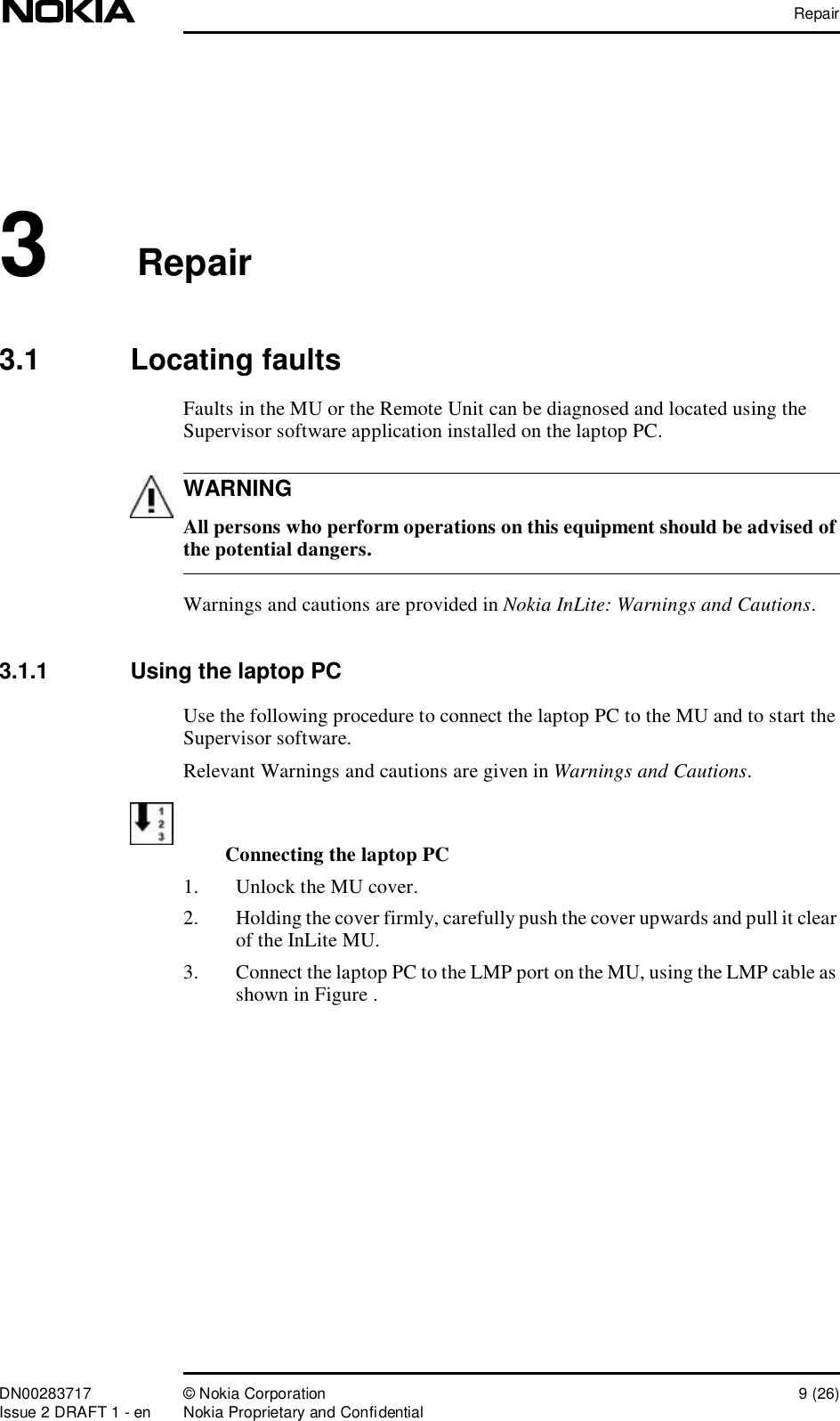 RepairDN00283717 © Nokia Corporation 9 (26)Issue 2 DRAFT 1 - en Nokia Proprietary and ConfidentialWARNING3Repair3.1  Locating faultsFaults in the MU or the Remote Unit can be diagnosed and located using the Supervisor software application installed on the laptop PC. All persons who perform operations on this equipment should be advised of the potential dangers.Warnings and cautions are provided in Nokia InLite: Warnings and Cautions.3.1.1  Using the laptop PCUse the following procedure to connect the laptop PC to the MU and to start the Supervisor software.Relevant Warnings and cautions are given in Warnings and Cautions.Connecting the laptop PC1. Unlock the MU cover.2. Holding the cover firmly, carefully push the cover upwards and pull it clear of the InLite MU. 3. Connect the laptop PC to the LMP port on the MU, using the LMP cable as shown in Figure .