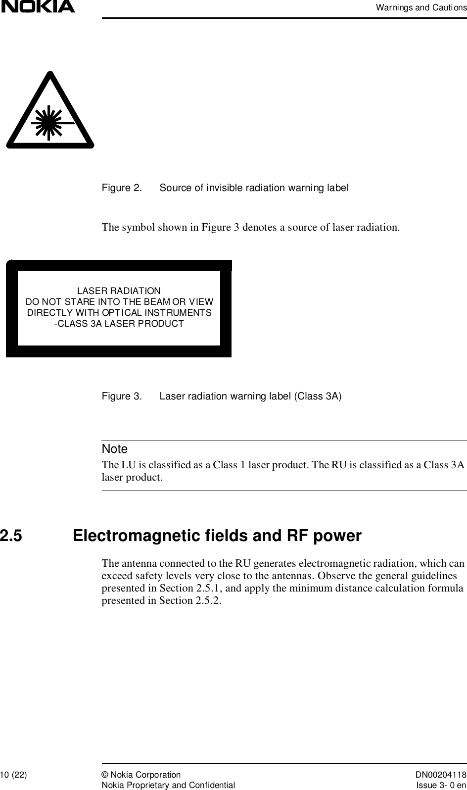 Warnings and Cautions10 (22)© Nokia Corporation DN00204118Nokia Proprietary and ConfidentialIssue 3- 0 enNoteFigure 2.  Source of invisible radiation warning labelThe symbol shown in Figure 3 denotes a source of laser radiation. Figure 3.  Laser radiation warning label (Class 3A) The LU is classified as a Class 1 laser product. The RU is classified as a Class 3A laser product.2.5  Electromagnetic fields and RF powerThe antenna connected to the RU generates electromagnetic radiation, which can exceed safety levels very close to the antennas. Observe the general guidelines presented in Section 2.5.1, and apply the minimum distance calculation formula presented in Section 2.5.2.LASER RADIATIONDO NOT STARE INTO THE BEAM OR VIEWDIRECTLY WITH OPTICAL INSTRUMENTS-CLASS 3A LASER PRODUCT