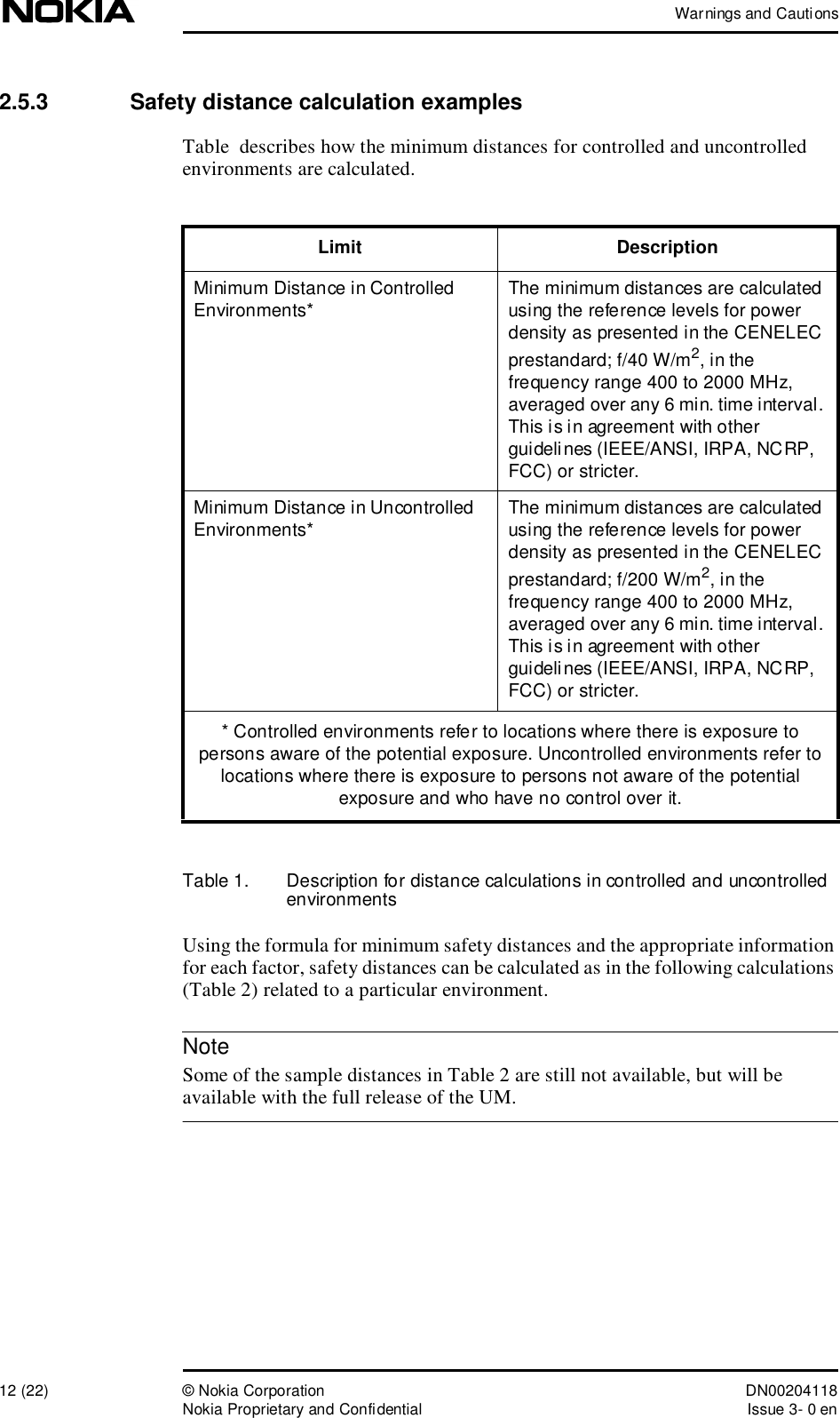 Warnings and Cautions12 (22)© Nokia Corporation DN00204118Nokia Proprietary and ConfidentialIssue 3- 0 enNote2.5.3  Safety distance calculation examplesTable  describes how the minimum distances for controlled and uncontrolled environments are calculated.Table 1.  Description for distance calculations in controlled and uncontrolled environmentsUsing the formula for minimum safety distances and the appropriate information for each factor, safety distances can be calculated as in the following calculations (Table 2) related to a particular environment. Some of the sample distances in Table 2 are still not available, but will be available with the full release of the UM.Limit DescriptionMinimum Distance in Controlled Environments*The minimum distances are calculated using the reference levels for power density as presented in the CENELEC prestandard; f/40W/m2, in the frequency range 400 to 2000MHz, averaged over any 6 min. time interval. This is in agreement with other guidelines (IEEE/ANSI, IRPA, NCRP, FCC) or stricter.Minimum Distance in Uncontrolled Environments*The minimum distances are calculated using the reference levels for power density as presented in the CENELEC prestandard; f/200W/m2, in the frequency range 400 to 2000MHz, averaged over any 6 min. time interval. This is in agreement with other guidelines (IEEE/ANSI, IRPA, NCRP, FCC) or stricter.* Controlled environments refer to locations where there is exposure to persons aware of the potential exposure. Uncontrolled environments refer to locations where there is exposure to persons not aware of the potential exposure and who have no control over it.