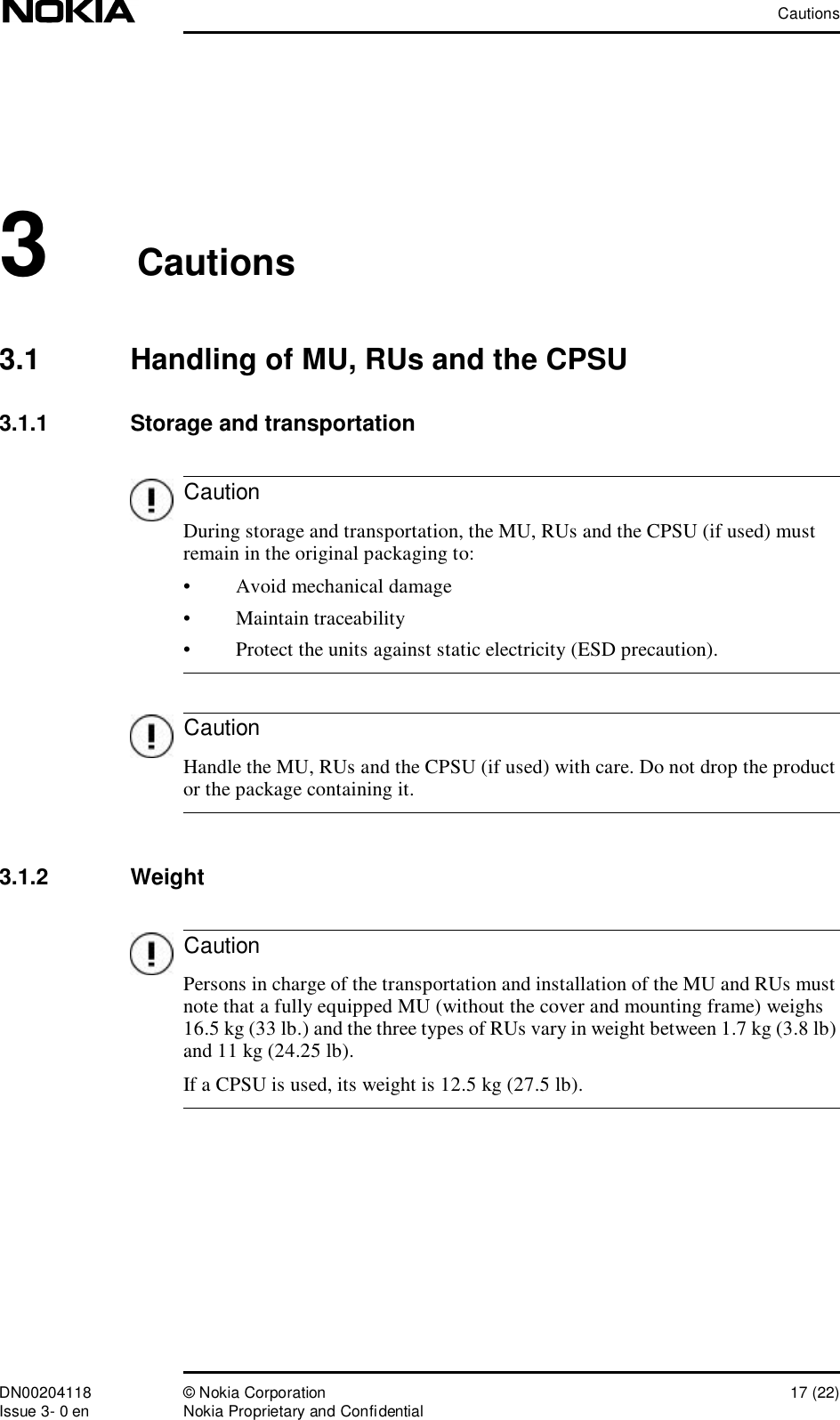 CautionsDN00204118 © Nokia Corporation 17 (22)Issue 3- 0 en Nokia Proprietary and ConfidentialCautionCautionCaution3Cautions3.1  Handling of MU, RUs and the CPSU3.1.1  Storage and transportation During storage and transportation, the MU, RUs and the CPSU (if used) must remain in the original packaging to:•Avoid mechanical damage•Maintain traceability•Protect the units against static electricity (ESD precaution). Handle the MU, RUs and the CPSU (if used) with care. Do not drop the product or the package containing it.3.1.2  Weight Persons in charge of the transportation and installation of the MU and RUs must note that a fully equipped MU (without the cover and mounting frame) weighs 16.5 kg (33 lb.) and the three types of RUs vary in weight between 1.7 kg (3.8 lb) and 11 kg (24.25 lb).If a CPSU is used, its weight is 12.5 kg (27.5 lb).