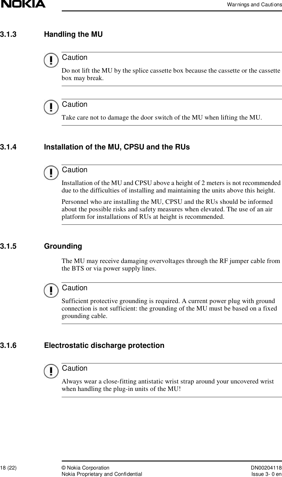 Warnings and Cautions18 (22)© Nokia Corporation DN00204118Nokia Proprietary and ConfidentialIssue 3- 0 enCautionCautionCautionCautionCaution3.1.3  Handling the MU Do not lift the MU by the splice cassette box because the cassette or the cassette box may break. Take care not to damage the door switch of the MU when lifting the MU.3.1.4  Installation of the MU, CPSU and the RUs Installation of the MU and CPSU above a height of 2 meters is not recommended due to the difficulties of installing and maintaining the units above this height.Personnel who are installing the MU, CPSU and the RUs should be informed about the possible risks and safety measures when elevated. The use of an air platform for installations of RUs at height is recommended.3.1.5  GroundingThe MU may receive damaging overvoltages through the RF jumper cable from the BTS or via power supply lines.  Sufficient protective grounding is required. A current power plug with ground connection is not sufficient: the grounding of the MU must be based on a fixed grounding cable.3.1.6  Electrostatic discharge protection Always wear a close-fitting antistatic wrist strap around your uncovered wrist when handling the plug-in units of the MU!