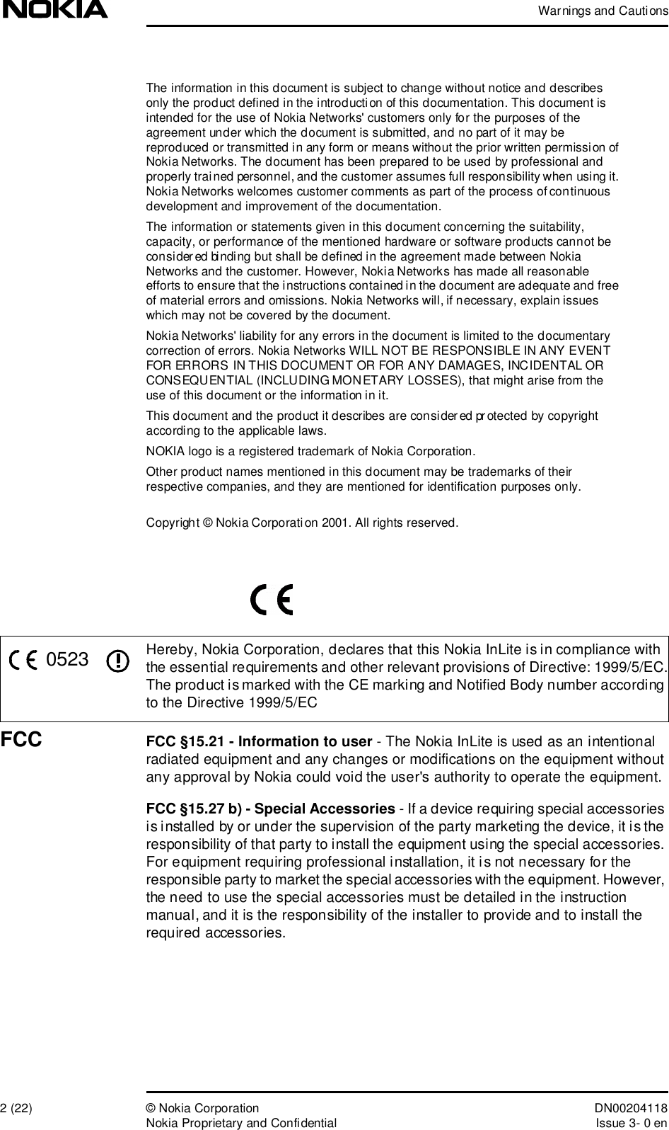 Warnings and Cautions2 (22)© Nokia Corporation DN00204118Nokia Proprietary and ConfidentialIssue 3- 0 enThe information in this document is subject to change without notice and describes only the product defined in the introduction of this documentation. This document is intended for the use of Nokia Networks&apos; customers only for the purposes of the agreement under which the document is submitted, and no part of it may be reproduced or transmitted in any form or means without the prior written permission of Nokia Networks. The document has been prepared to be used by professional and properly trained personnel, and the customer assumes full responsibility when using it. Nokia Networks welcomes customer comments as part of the process of continuous development and improvement of the documentation.The information or statements given in this document concerning the suitability, capacity, or performance of the mentioned hardware or software products cannot be considered binding but shall be defined in the agreement made between Nokia Networks and the customer. However, Nokia Networks has made all reasonable efforts to ensure that the instructions contained in the document are adequate and free of material errors and omissions. Nokia Networks will, if necessary, explain issues which may not be covered by the document.Nokia Networks&apos; liability for any errors in the document is limited to the documentary correction of errors. Nokia Networks WILL NOT BE RESPONSIBLE IN ANY EVENT FOR ERRORS IN THIS DOCUMENT OR FOR ANY DAMAGES, INCIDENTAL OR CONSEQUENTIAL (INCLUDING MONETARY LOSSES), that might arise from the use of this document or the information in it.This document and the product it describes are considered protected by copyright according to the applicable laws.NOKIA logo is a registered trademark of Nokia Corporation.Other product names mentioned in this document may be trademarks of their respective companies, and they are mentioned for identification purposes only.Copyright © Nokia Corporation 2001. All rights reserved.Hereby, Nokia Corporation, declares that this Nokia InLite is in compliance with the essential requirements and other relevant provisions of Directive: 1999/5/EC.The product is marked with the CE marking and Notified Body number according to the Directive 1999/5/ECFCC FCC §15.21 - Information to user - The Nokia InLite is used as an intentional radiated equipment and any changes or modifications on the equipment without any approval by Nokia could void the user&apos;s authority to operate the equipment.FCC §15.27 b) - Special Accessories - If a device requiring special accessories is installed by or under the supervision of the party marketing the device, it is the responsibility of that party to install the equipment using the special accessories. For equipment requiring professional installation, it is not necessary for the responsible party to market the special accessories with the equipment. However, the need to use the special accessories must be detailed in the instruction manual, and it is the responsibility of the installer to provide and to install the required accessories.0523