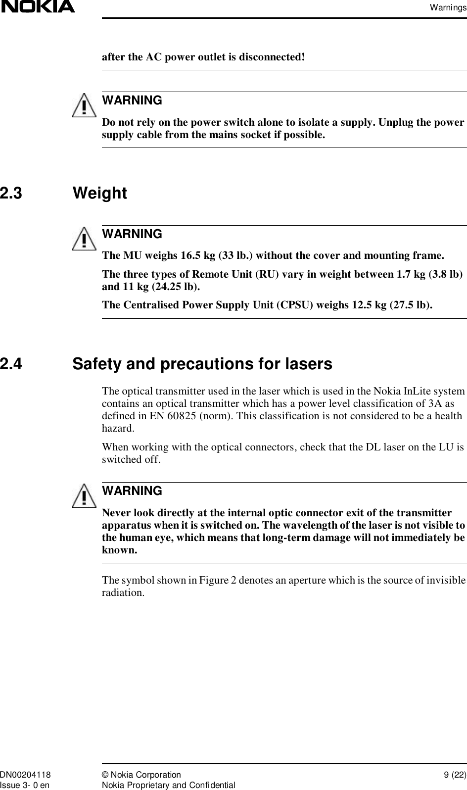 WarningsDN00204118 © Nokia Corporation 9 (22)Issue 3- 0 en Nokia Proprietary and ConfidentialWARNINGWARNINGWARNINGafter the AC power outlet is disconnected! Do not rely on the power switch alone to isolate a supply. Unplug the power supply cable from the mains socket if possible.2.3  Weight The MU weighs 16.5 kg (33 lb.) without the cover and mounting frame. The three types of Remote Unit (RU) vary in weight between 1.7 kg (3.8 lb) and 11 kg (24.25 lb).The Centralised Power Supply Unit (CPSU) weighs 12.5 kg (27.5 lb).2.4  Safety and precautions for lasersThe optical transmitter used in the laser which is used in the Nokia InLite system contains an optical transmitter which has a power level classification of 3A as defined in EN 60825 (norm). This classification is not considered to be a health hazard.When working with the optical connectors, check that the DL laser on the LU is switched off. Never look directly at the internal optic connector exit of the transmitter apparatus when it is switched on. The wavelength of the laser is not visible to the human eye, which means that long-term damage will not immediately be known.The symbol shown in Figure 2 denotes an aperture which is the source of invisible radiation.