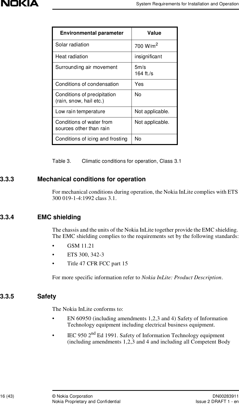 System Requirements for Installation and Operation16 (43)© Nokia Corporation DN00283911Nokia Proprietary and ConfidentialIssue 2 DRAFT 1 - enTable 3.  Climatic conditions for operation, Class 3.13.3.3  Mechanical conditions for operationFor mechanical conditions during operation, the Nokia InLite complies with ETS 300 019-1-4:1992 class 3.1.3.3.4  EMC shieldingThe chassis and the units of the Nokia InLite together provide the EMC shielding. The EMC shielding complies to the requirements set by the following standards:•GSM 11.21•ETS 300, 342-3•Title 47 CFR FCC part 15For more specific information refer to Nokia InLite: Product Description.3.3.5  SafetyThe Nokia InLite conforms to:•EN 60950 (including amendments 1,2,3 and 4) Safety of Information Technology equipment including electrical business equipment.•IEC 950 2nd Ed 1991. Safety of Information Technology equipment (including amendments 1,2,3 and 4 and including all Competent Body Solar radiation 700 W/m2Heat radiation insignificantSurrounding air movement5m/s164 ft./sConditions of condensation YesConditions of precipitation (rain, snow, hail etc.) NoLow rain temperatureNot applicable.Conditions of water from sources other than rain Not applicable.Conditions of icing and frostingNoEnvironmental parameter Value