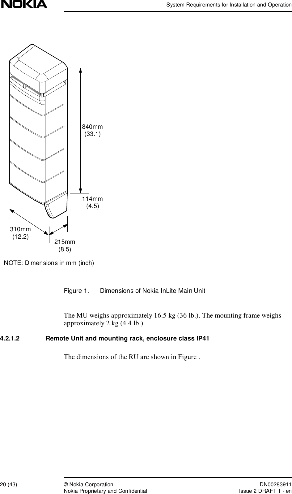 System Requirements for Installation and Operation20 (43)© Nokia Corporation DN00283911Nokia Proprietary and ConfidentialIssue 2 DRAFT 1 - enFigure 1.  Dimensions of Nokia InLite Main UnitThe MU weighs approximately 16.5 kg (36 lb.). The mounting frame weighs approximately 2 kg (4.4 lb.). 4.2.1.2  Remote Unit and mounting rack, enclosure class IP41The dimensions of the RU are shown in Figure . 840mm(33.1)114mm(4.5)215mm(8.5)310mm(12.2)NOTE: Dimensions in mm (inch)