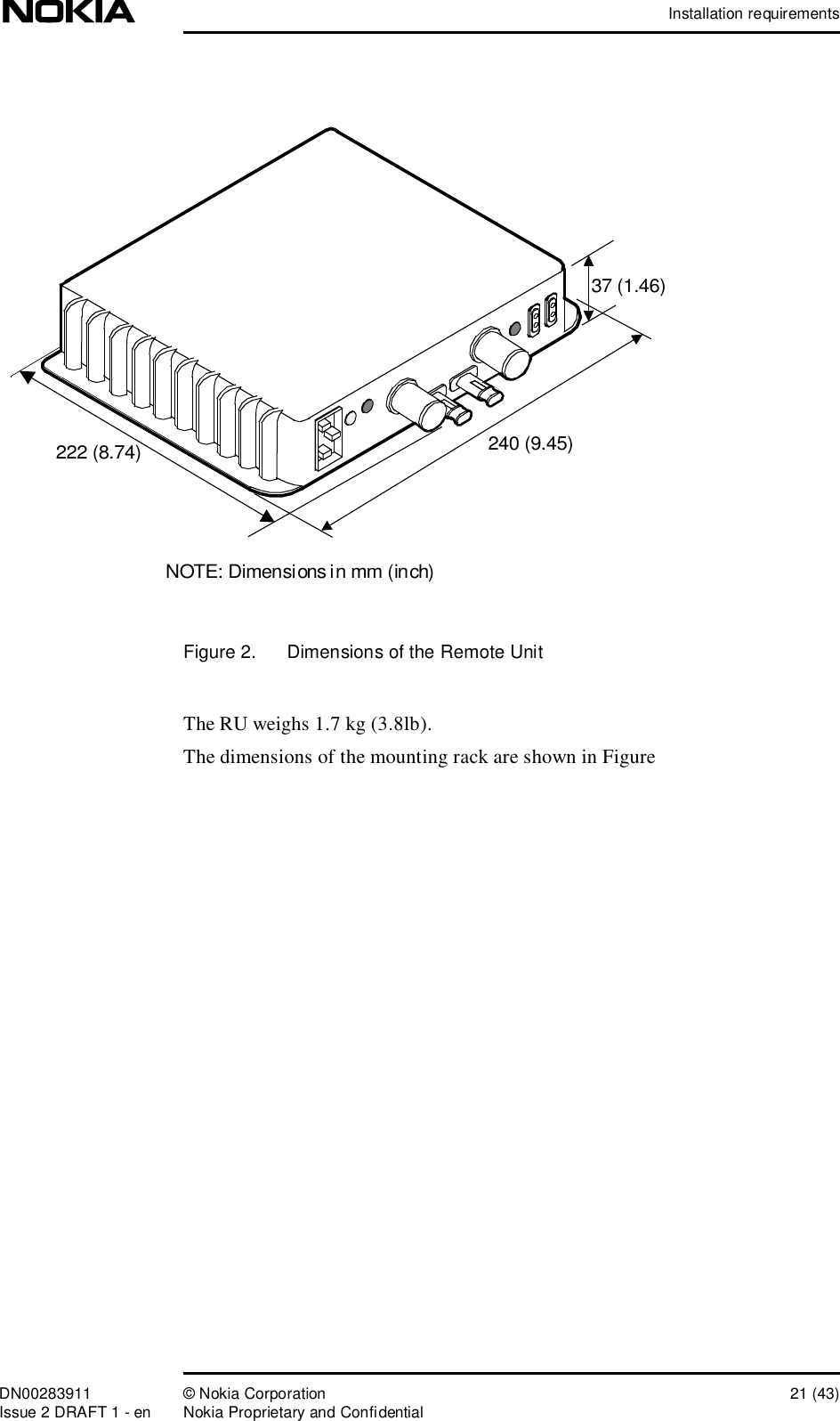 Installation requirementsDN00283911 © Nokia Corporation 21 (43)Issue 2 DRAFT 1 - en Nokia Proprietary and ConfidentialFigure 2.  Dimensions of the Remote UnitThe RU weighs 1.7 kg (3.8lb).The dimensions of the mounting rack are shown in Figure 240 (9.45)222 (8.74)37 (1.46)NOTE: Dimensions in mm (inch)