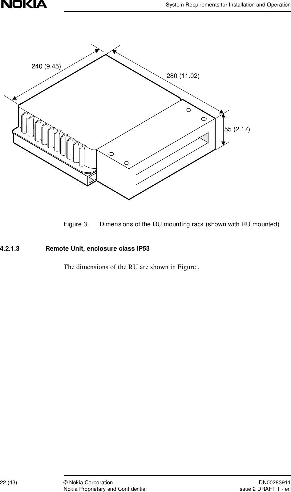 System Requirements for Installation and Operation22 (43)© Nokia Corporation DN00283911Nokia Proprietary and ConfidentialIssue 2 DRAFT 1 - enFigure 3.  Dimensions of the RU mounting rack (shown with RU mounted)4.2.1.3  Remote Unit, enclosure class IP53The dimensions of the RU are shown in Figure . 240 (9.45)280 (11.02)55 (2.17)