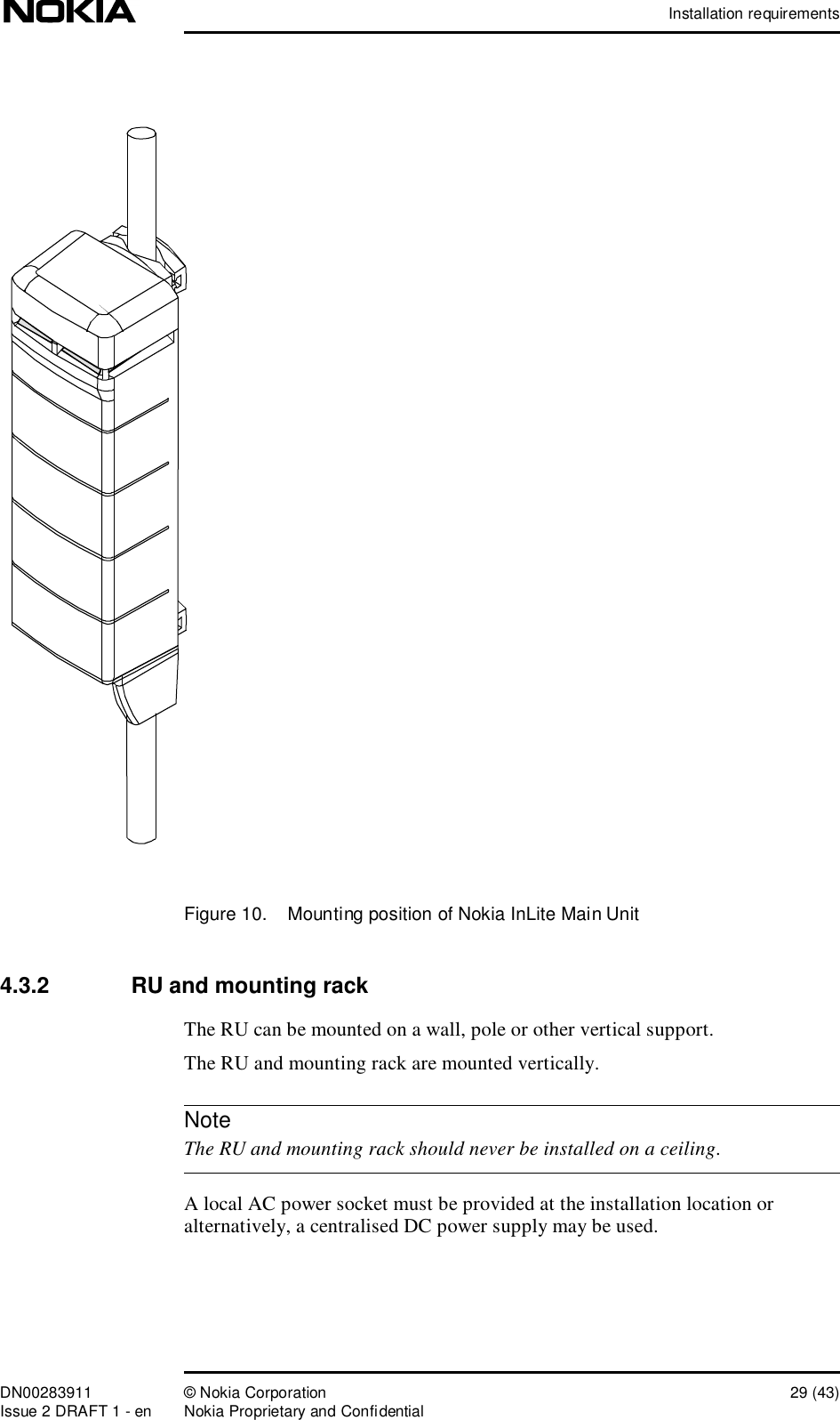 Installation requirementsDN00283911 © Nokia Corporation 29 (43)Issue 2 DRAFT 1 - en Nokia Proprietary and ConfidentialNoteFigure 10.  Mounting position of Nokia InLite Main Unit4.3.2  RU and mounting rackThe RU can be mounted on a wall, pole or other vertical support.The RU and mounting rack are mounted vertically.  The RU and mounting rack should never be installed on a ceiling.A local AC power socket must be provided at the installation location or alternatively, a centralised DC power supply may be used.