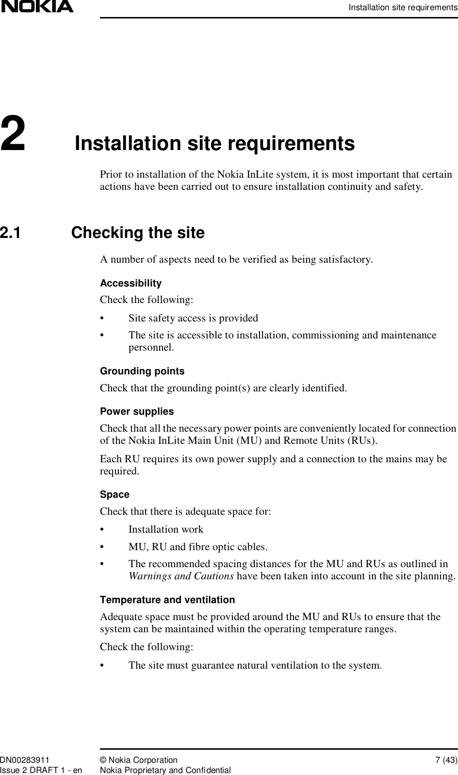 Installation site requirementsDN00283911 © Nokia Corporation 7 (43)Issue 2 DRAFT 1 - en Nokia Proprietary and Confidential2Installation site requirementsPrior to installation of the Nokia InLite system, it is most important that certain actions have been carried out to ensure installation continuity and safety.2.1  Checking the siteA number of aspects need to be verified as being satisfactory.AccessibilityCheck the following:•Site safety access is provided•The site is accessible to installation, commissioning and maintenance personnel.Grounding pointsCheck that the grounding point(s) are clearly identified.Power suppliesCheck that all the necessary power points are conveniently located for connection of the Nokia InLite Main Unit (MU) and Remote Units (RUs).Each RU requires its own power supply and a connection to the mains may be required.SpaceCheck that there is adequate space for: •Installation work•MU, RU and fibre optic cables.•The recommended spacing distances for the MU and RUs as outlined in Warnings and Cautions have been taken into account in the site planning.Temperature and ventilationAdequate space must be provided around the MU and RUs to ensure that the system can be maintained within the operating temperature ranges. Check the following:•The site must guarantee natural ventilation to the system.