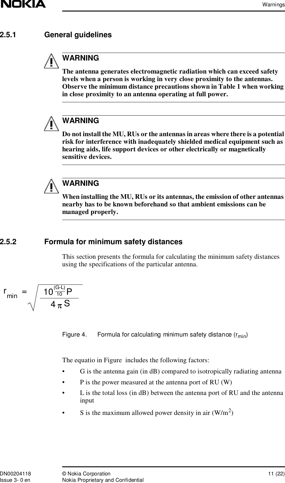 WarningsDN00204118 © Nokia Corporation 11 (22)Issue 3- 0 en Nokia Proprietary and ConfidentialWARNINGWARNINGWARNING2.5.1  General guidelines The antenna generates electromagnetic radiation which can exceed safety levels when a person is working in very close proximity to the antennas. Observe the minimum distance precautions shown in Table 1 when working in close proximity to an antenna operating at full power. Do not install the MU, RUs or the antennas in areas where there is a potential risk for interference with inadequately shielded medical equipment such as hearing aids, life support devices or other electrically or magnetically sensitive devices. When installing the MU, RUs or its antennas, the emission of other antennas nearby has to be known beforehand so that ambient emissions can be managed properly.2.5.2  Formula for minimum safety distancesThis section presents the formula for calculating the minimum safety distances using the specifications of the particular antenna.Figure 4.  Formula for calculating minimum safety distance (rmin)The equatio in Figure  includes the following factors:•G is the antenna gain (in dB) compared to isotropically radiating antenna•P is the power measured at the antenna port of RU (W)•L is the total loss (in dB) between the antenna port of RU and the antenna input•S is the maximum allowed power density in air (W/m2)rmin=S410 P(G-L)10