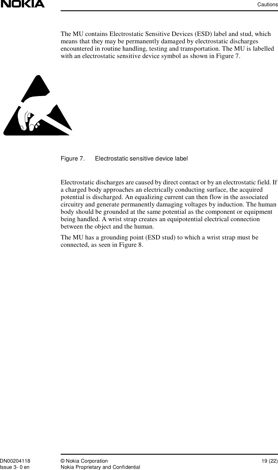 CautionsDN00204118 © Nokia Corporation 19 (22)Issue 3- 0 en Nokia Proprietary and ConfidentialThe MU contains Electrostatic Sensitive Devices (ESD) label and stud, which means that they may be permanently damaged by electrostatic discharges encountered in routine handling, testing and transportation. The MU is labelled with an electrostatic sensitive device symbol as shown in Figure 7.Figure 7.  Electrostatic sensitive device labelElectrostatic discharges are caused by direct contact or by an electrostatic field. If a charged body approaches an electrically conducting surface, the acquired potential is discharged. An equalizing current can then flow in the associated circuitry and generate permanently damaging voltages by induction. The human body should be grounded at the same potential as the component or equipment being handled. A wrist strap creates an equipotential electrical connection between the object and the human. The MU has a grounding point (ESD stud) to which a wrist strap must be connected, as seen in Figure 8.