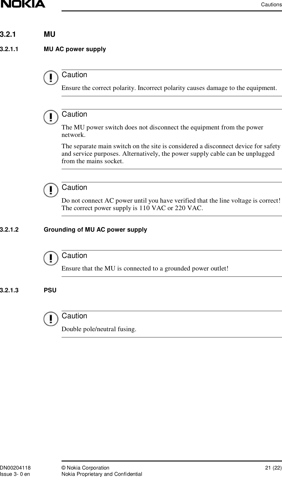 CautionsDN00204118 © Nokia Corporation 21 (22)Issue 3- 0 en Nokia Proprietary and ConfidentialCautionCautionCautionCautionCaution3.2.1  MU3.2.1.1  MU AC power supply Ensure the correct polarity. Incorrect polarity causes damage to the equipment. The MU power switch does not disconnect the equipment from the power network. The separate main switch on the site is considered a disconnect device for safety and service purposes. Alternatively, the power supply cable can be unplugged from the mains socket. Do not connect AC power until you have verified that the line voltage is correct! The correct power supply is 110 VAC or 220 VAC.3.2.1.2  Grounding of MU AC power supply Ensure that the MU is connected to a grounded power outlet!3.2.1.3  PSU Double pole/neutral fusing.