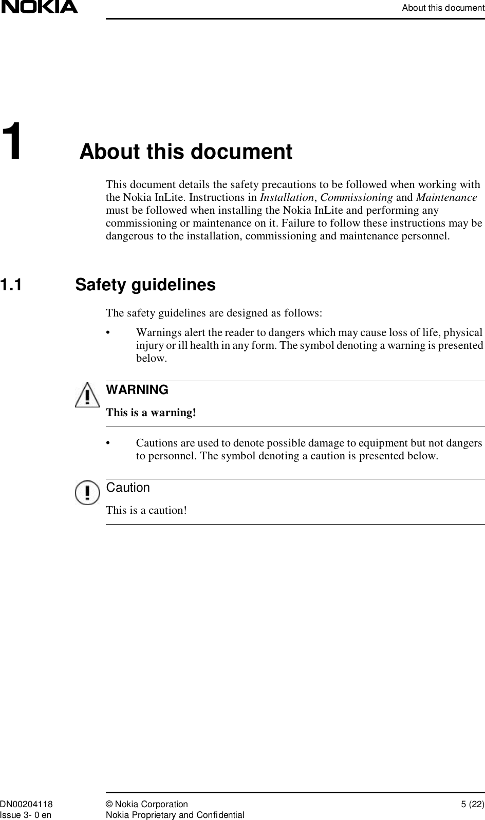 About this documentDN00204118 © Nokia Corporation 5 (22)Issue 3- 0 en Nokia Proprietary and ConfidentialWARNINGCaution1About this documentThis document details the safety precautions to be followed when working with the Nokia InLite. Instructions in Installation, Commissioning and Maintenance must be followed when installing the Nokia InLite and performing any commissioning or maintenance on it. Failure to follow these instructions may be dangerous to the installation, commissioning and maintenance personnel.1.1  Safety guidelinesThe safety guidelines are designed as follows:•Warnings alert the reader to dangers which may cause loss of life, physical injury or ill health in any form. The symbol denoting a warning is presented below. This is a warning!•Cautions are used to denote possible damage to equipment but not dangers to personnel. The symbol denoting a caution is presented below. This is a caution!