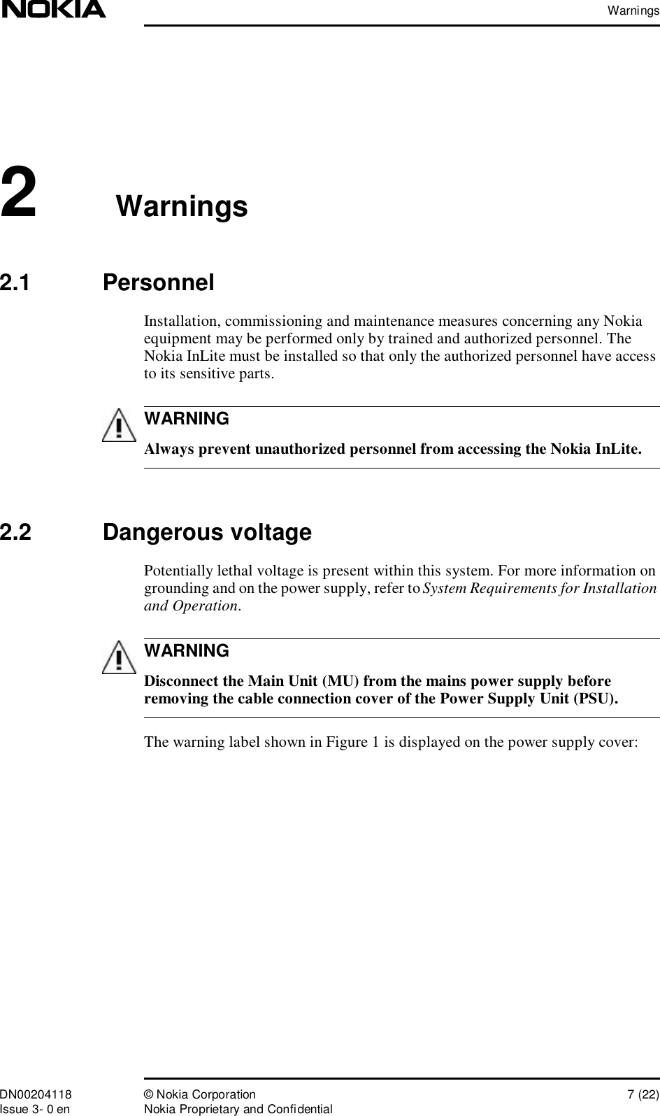 WarningsDN00204118 © Nokia Corporation 7 (22)Issue 3- 0 en Nokia Proprietary and ConfidentialWARNINGWARNING2 Warnings2.1  PersonnelInstallation, commissioning and maintenance measures concerning any Nokia equipment may be performed only by trained and authorized personnel. The Nokia InLite must be installed so that only the authorized personnel have access to its sensitive parts. Always prevent unauthorized personnel from accessing the Nokia InLite.2.2  Dangerous voltagePotentially lethal voltage is present within this system. For more information on grounding and on the power supply, refer to System Requirements for Installation and Operation.  Disconnect the Main Unit (MU) from the mains power supply before removing the cable connection cover of the Power Supply Unit (PSU).The warning label shown in Figure 1 is displayed on the power supply cover: