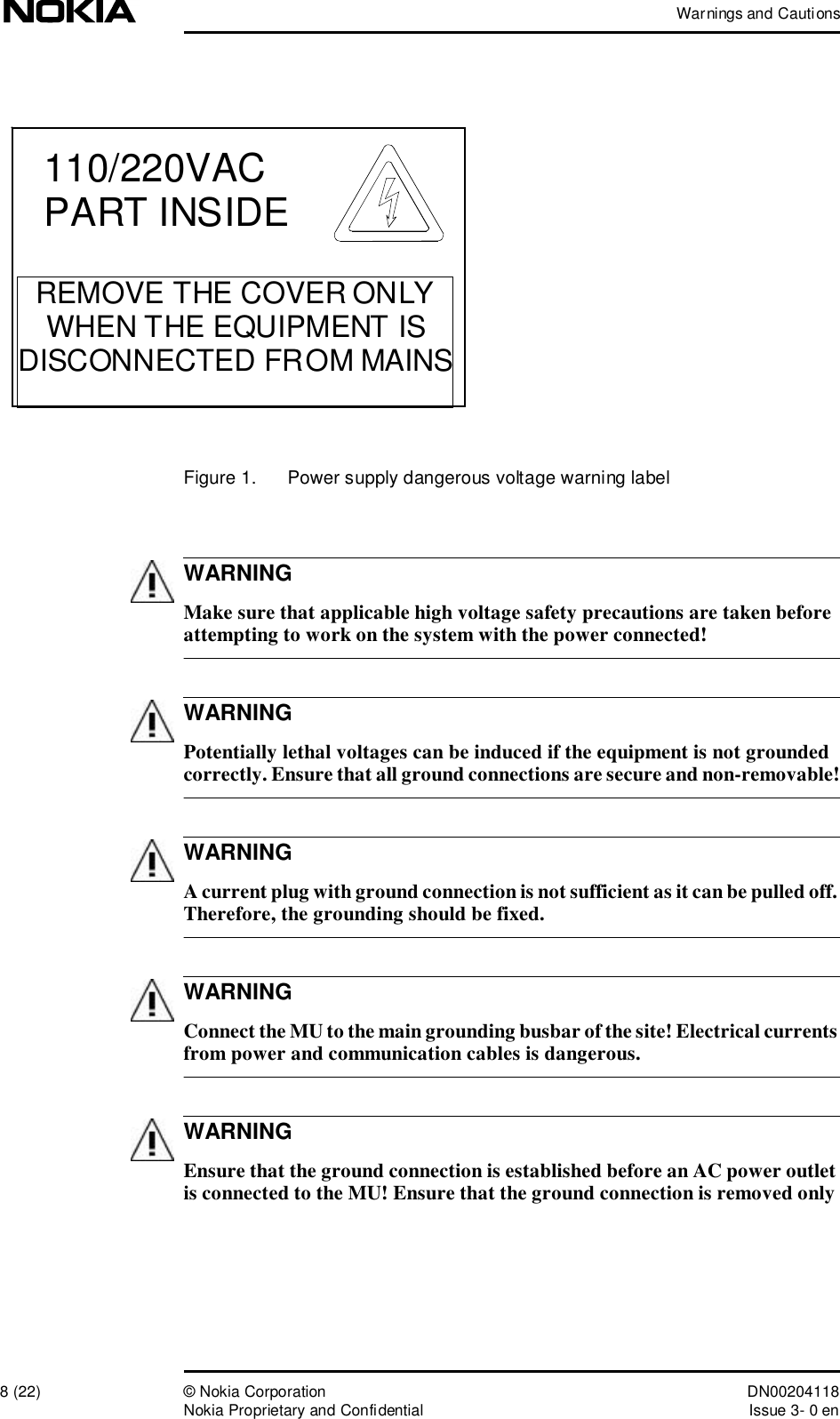 Warnings and Cautions8 (22)© Nokia Corporation DN00204118Nokia Proprietary and ConfidentialIssue 3- 0 enWARNINGWARNINGWARNINGWARNINGWARNINGFigure 1.  Power supply dangerous voltage warning label Make sure that applicable high voltage safety precautions are taken before attempting to work on the system with the power connected! Potentially lethal voltages can be induced if the equipment is not grounded correctly. Ensure that all ground connections are secure and non-removable! A current plug with ground connection is not sufficient as it can be pulled off. Therefore, the grounding should be fixed. Connect the MU to the main grounding busbar of the site! Electrical currents from power and communication cables is dangerous. Ensure that the ground connection is established before an AC power outlet is connected to the MU! Ensure that the ground connection is removed only 110/220VACPART INSIDEREMOVE THE COVER ONLYWHEN THE EQUIPMENT IS DISCONNECTED FROM MAINS