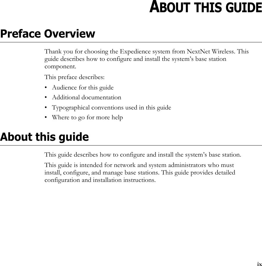 ixPREFACECHAPTER 0ABOUT THIS GUIDEPreface OverviewThank you for choosing the Expedience system from NextNet Wireless. This guide describes how to configure and install the system’s base station component.This preface describes:• Audience for this guide• Additional documentation• Typographical conventions used in this guide• Where to go for more helpAbout this guideThis guide describes how to configure and install the system’s base station. This guide is intended for network and system administrators who must install, configure, and manage base stations. This guide provides detailed configuration and installation instructions.