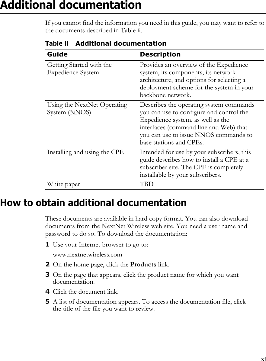 xiAdditional documentationIf you cannot find the information you need in this guide, you may want to refer to the documents described in Table ii.How to obtain additional documentationThese documents are available in hard copy format. You can also download documents from the NextNet Wireless web site. You need a user name and password to do so. To download the documentation:1Use your Internet browser to go to:www.nextnetwireless.com2On the home page, click the Products link.3On the page that appears, click the product name for which you want documentation.4Click the document link.5A list of documentation appears. To access the documentation file, click the title of the file you want to review.Table iiAdditional documentationGuide DescriptionGetting Started with the Expedience SystemProvides an overview of the Expedience system, its components, its network architecture, and options for selecting a deployment scheme for the system in your backbone network.Using the NextNet Operating System (NNOS)Describes the operating system commands you can use to configure and control the Expedience system, as well as the interfaces (command line and Web) that you can use to issue NNOS commands to base stations and CPEs. Installing and using the CPE Intended for use by your subscribers, this guide describes how to install a CPE at a subscriber site. The CPE is completely installable by your subscribers. White paper  TBD