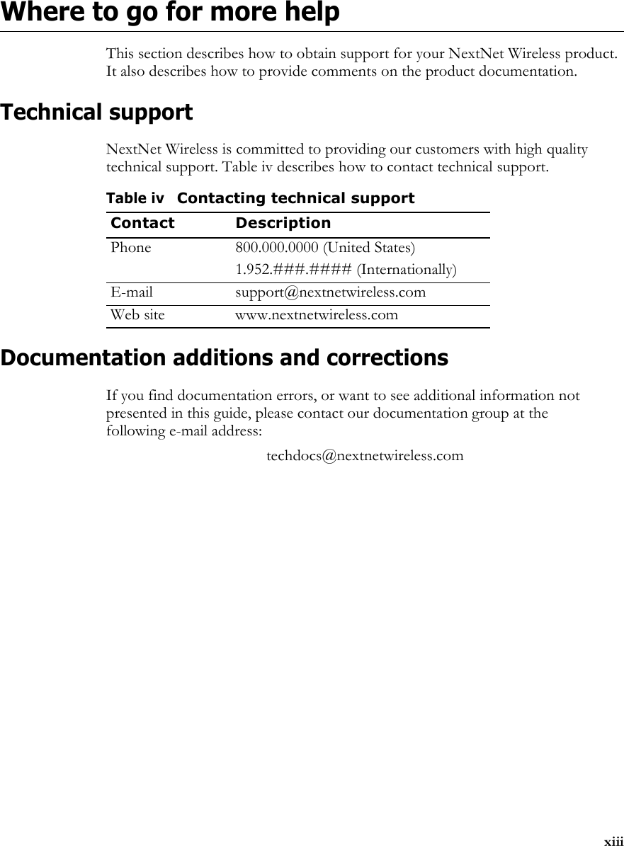 xiiiWhere to go for more helpThis section describes how to obtain support for your NextNet Wireless product. It also describes how to provide comments on the product documentation.Technical supportNextNet Wireless is committed to providing our customers with high quality technical support. Table iv describes how to contact technical support.Documentation additions and correctionsIf you find documentation errors, or want to see additional information not presented in this guide, please contact our documentation group at the following e-mail address:techdocs@nextnetwireless.comTable ivContacting technical supportContact DescriptionPhone 800.000.0000 (United States)1.952.###.#### (Internationally)E-mail support@nextnetwireless.comWeb site www.nextnetwireless.com