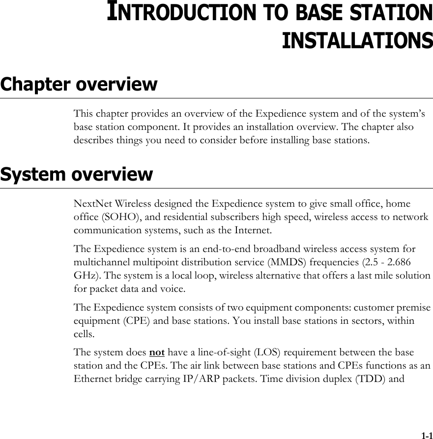 1-1CHAPTER1CHAPTER 1INTRODUCTION TO BASE STATIONINSTALLATIONSChapter overviewThis chapter provides an overview of the Expedience system and of the system’s base station component. It provides an installation overview. The chapter also describes things you need to consider before installing base stations. System overviewNextNet Wireless designed the Expedience system to give small office, home office (SOHO), and residential subscribers high speed, wireless access to network communication systems, such as the Internet. The Expedience system is an end-to-end broadband wireless access system for multichannel multipoint distribution service (MMDS) frequencies (2.5 - 2.686 GHz). The system is a local loop, wireless alternative that offers a last mile solution for packet data and voice.The Expedience system consists of two equipment components: customer premise equipment (CPE) and base stations. You install base stations in sectors, within cells. The system does not have a line-of-sight (LOS) requirement between the base station and the CPEs. The air link between base stations and CPEs functions as an Ethernet bridge carrying IP/ARP packets. Time division duplex (TDD) and 