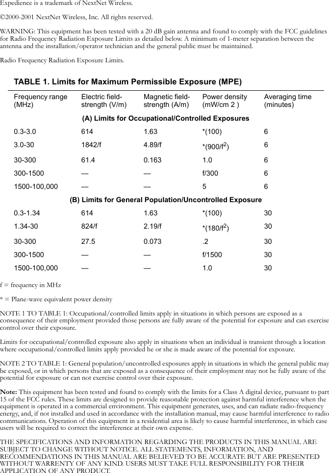 Expedience is a trademark of NextNet Wireless.©2000-2001 NextNet Wireless, Inc. All rights reserved.WARNING: This equipment has been tested with a 20 dB gain antenna and found to comply with the FCC guidelines for Radio Frequency Radiation Exposure Limits as detailed below. A minimum of 1-meter separation between the antenna and the installation/operator technician and the general public must be maintained.Radio Frequency Radiation Exposure Limits.f = frequency in MHz* = Plane-wave equivalent power densityNOTE 1 TO TABLE 1: Occupational/controlled limits apply in situations in which persons are exposed as a consequence of their employment provided those persons are fully aware of the potential for exposure and can exercise control over their exposure.Limits for occupational/controlled exposure also apply in situations when an individual is transient through a location where occupational/controlled limits apply provided he or she is made aware of the potential for exposure.NOTE 2 TO TABLE 1: General population/uncontrolled exposures apply in situations in which the general public may be exposed, or in which persons that are exposed as a consequence of their employment may not be fully aware of the potential for exposure or can not exercise control over their exposure.Note: This equipment has been tested and found to comply with the limits for a Class A digital device, pursuant to part 15 of the FCC rules. These limits are designed to provide reasonable protection against harmful interference when the equipment is operated in a commercial environment. This equipment generates, uses, and can radiate radio-frequency energy, and, if not installed and used in accordance with the installation manual, may cause harmful interference to radio communications. Operation of this equipment in a residential area is likely to cause harmful interference, in which case users will be required to correct the interference at their own expense.THE SPECIFICATIONS AND INFORMATION REGARDING THE PRODUCTS IN THIS MANUAL ARE SUBJECT TO CHANGE WITHOUT NOTICE. ALL STATEMENTS, INFORMATION, AND RECOMMENDATIONS IN THIS MANUAL ARE BELIEVED TO BE ACCURATE BUT ARE PRESENTED WITHOUT WARRENTY OF ANY KIND. USERS MUST TAKE FULL RESPONSIBILITY FOR THEIR APPLICATION OF ANY PRODUCT.TABLE 1. Limits for Maximum Permissible Exposure (MPE)Frequency range (MHz)Electric field-strength (V/m)Magnetic field-strength (A/m)Power density (mW/cm 2 )Averaging time (minutes)(A) Limits for Occupational/Controlled Exposures0.3-3.0 614 1.63 *(100) 63.0-30 1842/f 4.89/f *(900/f2)630-300 61.4 0.163 1.0 6300-1500 — — f/300 61500-100,000 — — 5 6(B) Limits for General Population/Uncontrolled Exposure0.3-1.34 614 1.63 *(100) 301.34-30 824/f 2.19/f *(180/f2)3030-300 27.5 0.073 .2 30300-1500 — — f/1500 301500-100,000 — — 1.0 30