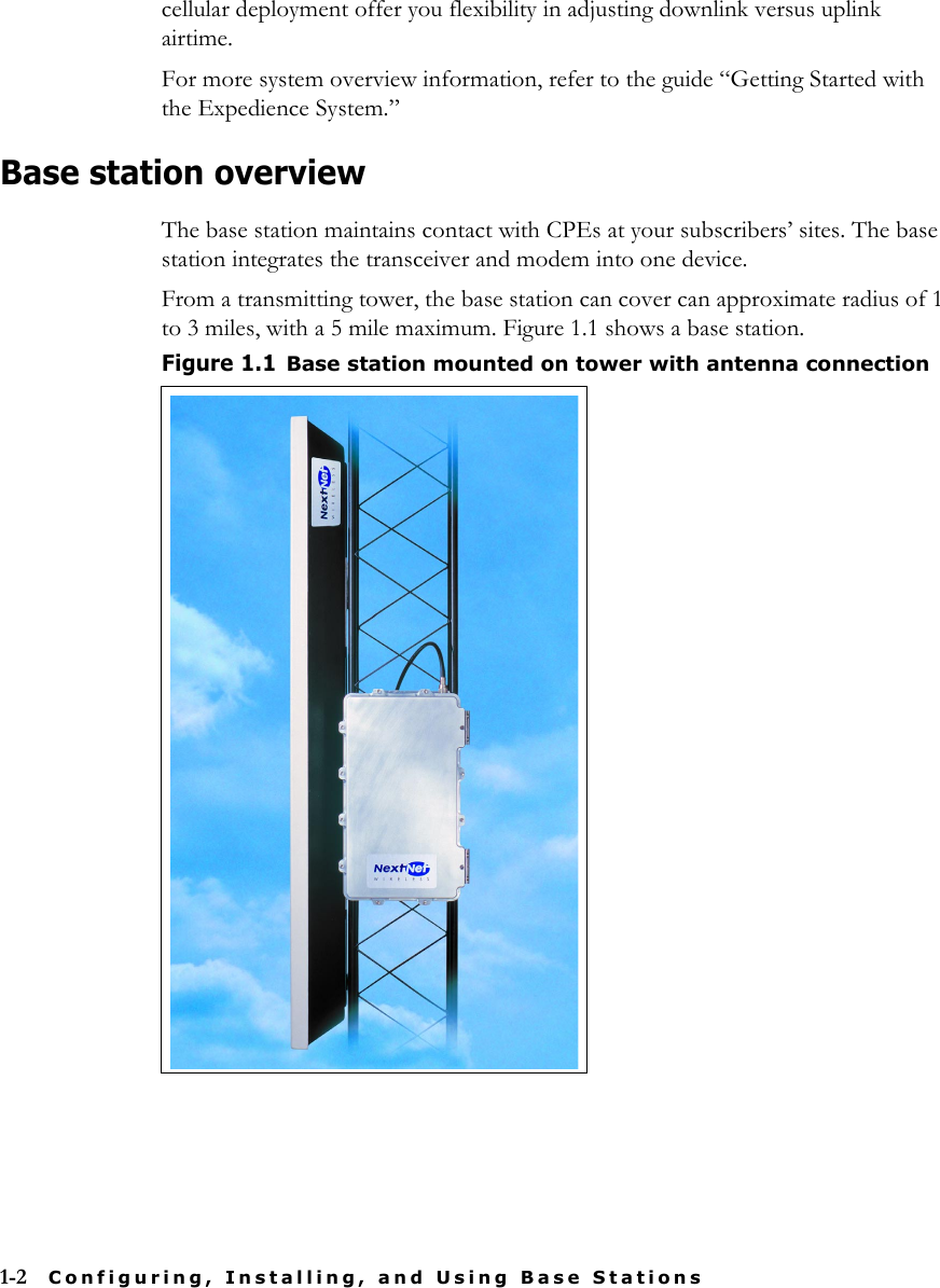 1-2 Configuring, Installing, and Using Base Stationscellular deployment offer you flexibility in adjusting downlink versus uplink airtime. For more system overview information, refer to the guide “Getting Started with the Expedience System.”Base station overviewThe base station maintains contact with CPEs at your subscribers’ sites. The base station integrates the transceiver and modem into one device. From a transmitting tower, the base station can cover can approximate radius of 1 to 3 miles, with a 5 mile maximum. Figure 1.1 shows a base station.  Figure 1.1Base station mounted on tower with antenna connection