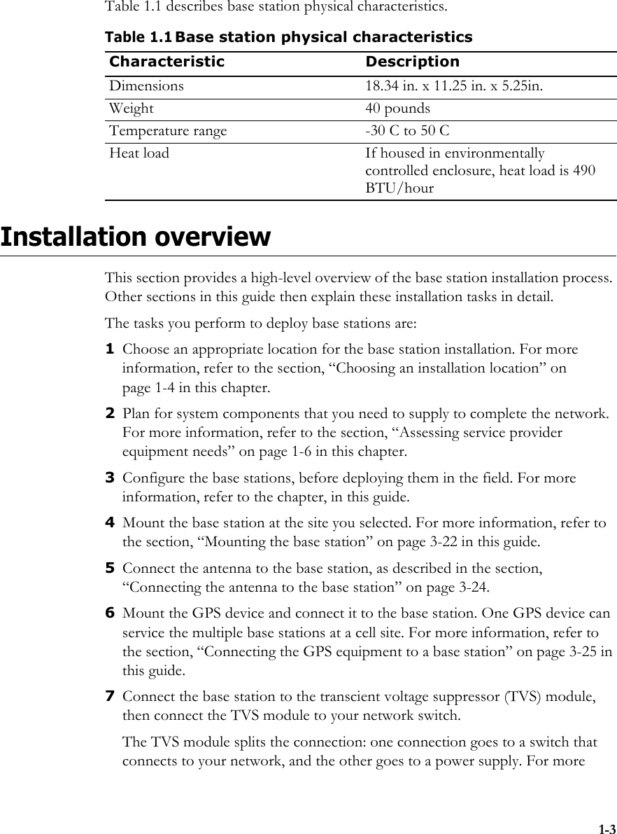 1-3Table 1.1 describes base station physical characteristics.Installation overviewThis section provides a high-level overview of the base station installation process. Other sections in this guide then explain these installation tasks in detail.The tasks you perform to deploy base stations are:1Choose an appropriate location for the base station installation. For more information, refer to the section, “Choosing an installation location” on page 1-4 in this chapter. 2Plan for system components that you need to supply to complete the network. For more information, refer to the section, “Assessing service provider equipment needs” on page 1-6 in this chapter. 3Configure the base stations, before deploying them in the field. For more information, refer to the chapter, in this guide.4Mount the base station at the site you selected. For more information, refer to the section, “Mounting the base station” on page 3-22 in this guide. 5Connect the antenna to the base station, as described in the section, “Connecting the antenna to the base station” on page 3-24.6Mount the GPS device and connect it to the base station. One GPS device can service the multiple base stations at a cell site. For more information, refer to the section, “Connecting the GPS equipment to a base station” on page 3-25 in this guide. 7Connect the base station to the transcient voltage suppressor (TVS) module, then connect the TVS module to your network switch. The TVS module splits the connection: one connection goes to a switch that connects to your network, and the other goes to a power supply. For more Table 1.1Base station physical characteristicsCharacteristic DescriptionDimensions 18.34 in. x 11.25 in. x 5.25in.Weight 40 poundsTemperature range -30 C to 50 CHeat load If housed in environmentally controlled enclosure, heat load is 490 BTU/hour