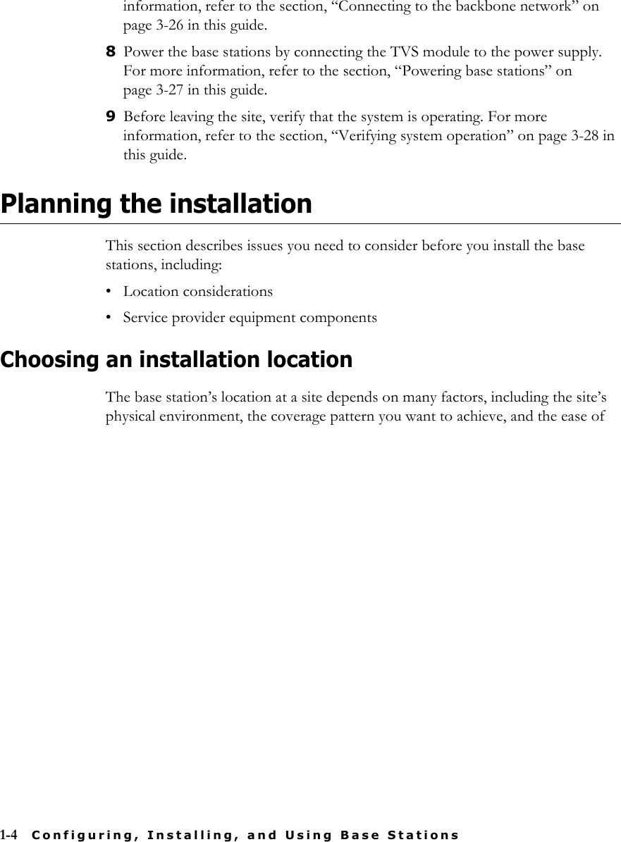 1-4 Configuring, Installing, and Using Base Stationsinformation, refer to the section, “Connecting to the backbone network” on page 3-26 in this guide.8Power the base stations by connecting the TVS module to the power supply. For more information, refer to the section, “Powering base stations” on page 3-27 in this guide.9Before leaving the site, verify that the system is operating. For more information, refer to the section, “Verifying system operation” on page 3-28 in this guide. Planning the installationThis section describes issues you need to consider before you install the base stations, including:• Location considerations• Service provider equipment componentsChoosing an installation locationThe base station’s location at a site depends on many factors, including the site’s physical environment, the coverage pattern you want to achieve, and the ease of 