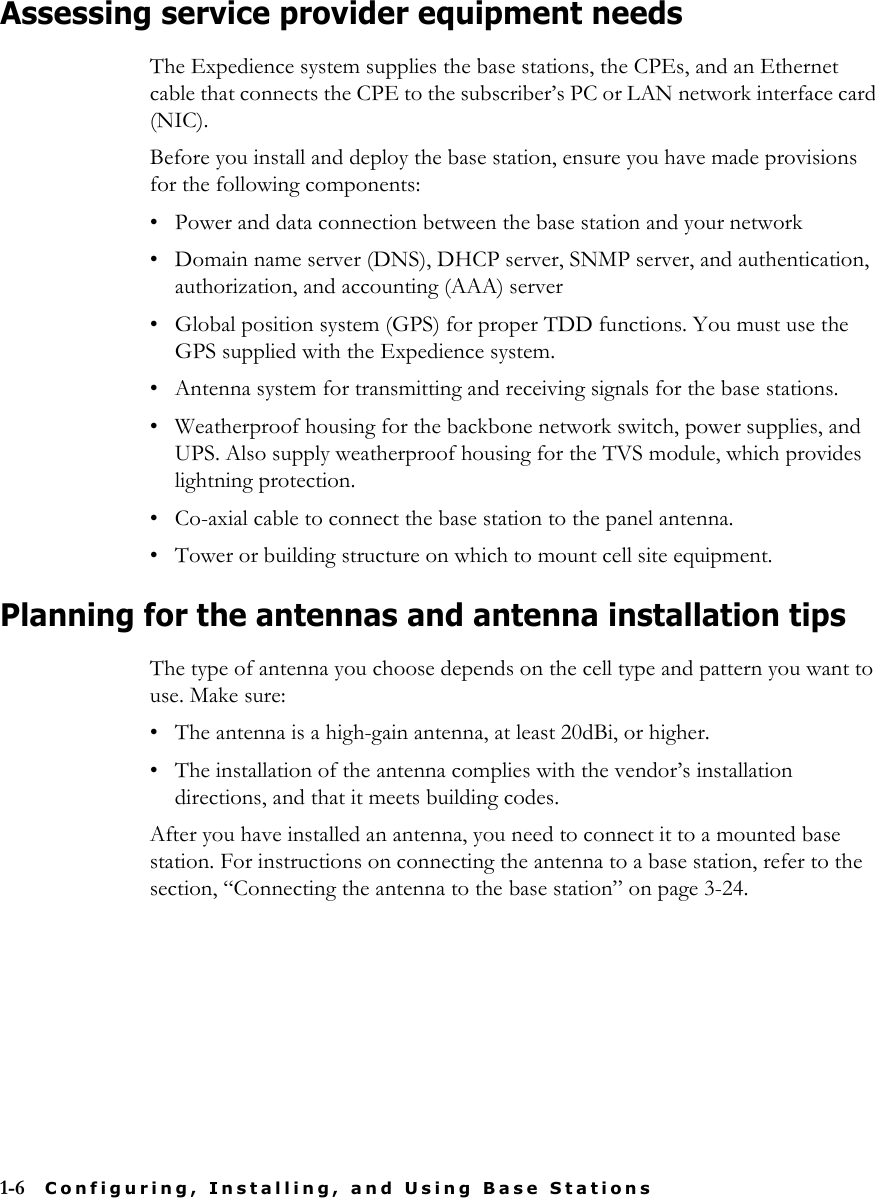 1-6 Configuring, Installing, and Using Base StationsAssessing service provider equipment needsThe Expedience system supplies the base stations, the CPEs, and an Ethernet cable that connects the CPE to the subscriber’s PC or LAN network interface card (NIC).Before you install and deploy the base station, ensure you have made provisions for the following components:• Power and data connection between the base station and your network• Domain name server (DNS), DHCP server, SNMP server, and authentication, authorization, and accounting (AAA) server• Global position system (GPS) for proper TDD functions. You must use the GPS supplied with the Expedience system.• Antenna system for transmitting and receiving signals for the base stations.• Weatherproof housing for the backbone network switch, power supplies, and UPS. Also supply weatherproof housing for the TVS module, which provides lightning protection.• Co-axial cable to connect the base station to the panel antenna.• Tower or building structure on which to mount cell site equipment.Planning for the antennas and antenna installation tips The type of antenna you choose depends on the cell type and pattern you want to use. Make sure:• The antenna is a high-gain antenna, at least 20dBi, or higher.• The installation of the antenna complies with the vendor’s installation directions, and that it meets building codes.After you have installed an antenna, you need to connect it to a mounted base station. For instructions on connecting the antenna to a base station, refer to the section, “Connecting the antenna to the base station” on page 3-24.