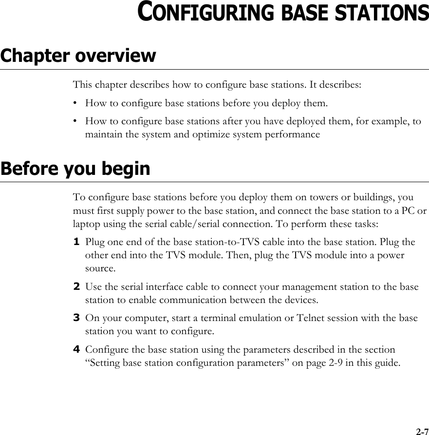 2-7CHAPTER2CHAPTER 2CONFIGURING BASE STATIONSChapter overviewThis chapter describes how to configure base stations. It describes:• How to configure base stations before you deploy them.• How to configure base stations after you have deployed them, for example, to maintain the system and optimize system performanceBefore you beginTo configure base stations before you deploy them on towers or buildings, you must first supply power to the base station, and connect the base station to a PC or laptop using the serial cable/serial connection. To perform these tasks:1Plug one end of the base station-to-TVS cable into the base station. Plug the other end into the TVS module. Then, plug the TVS module into a power source.2Use the serial interface cable to connect your management station to the base station to enable communication between the devices. 3On your computer, start a terminal emulation or Telnet session with the base station you want to configure.4Configure the base station using the parameters described in the section “Setting base station configuration parameters” on page 2-9 in this guide.