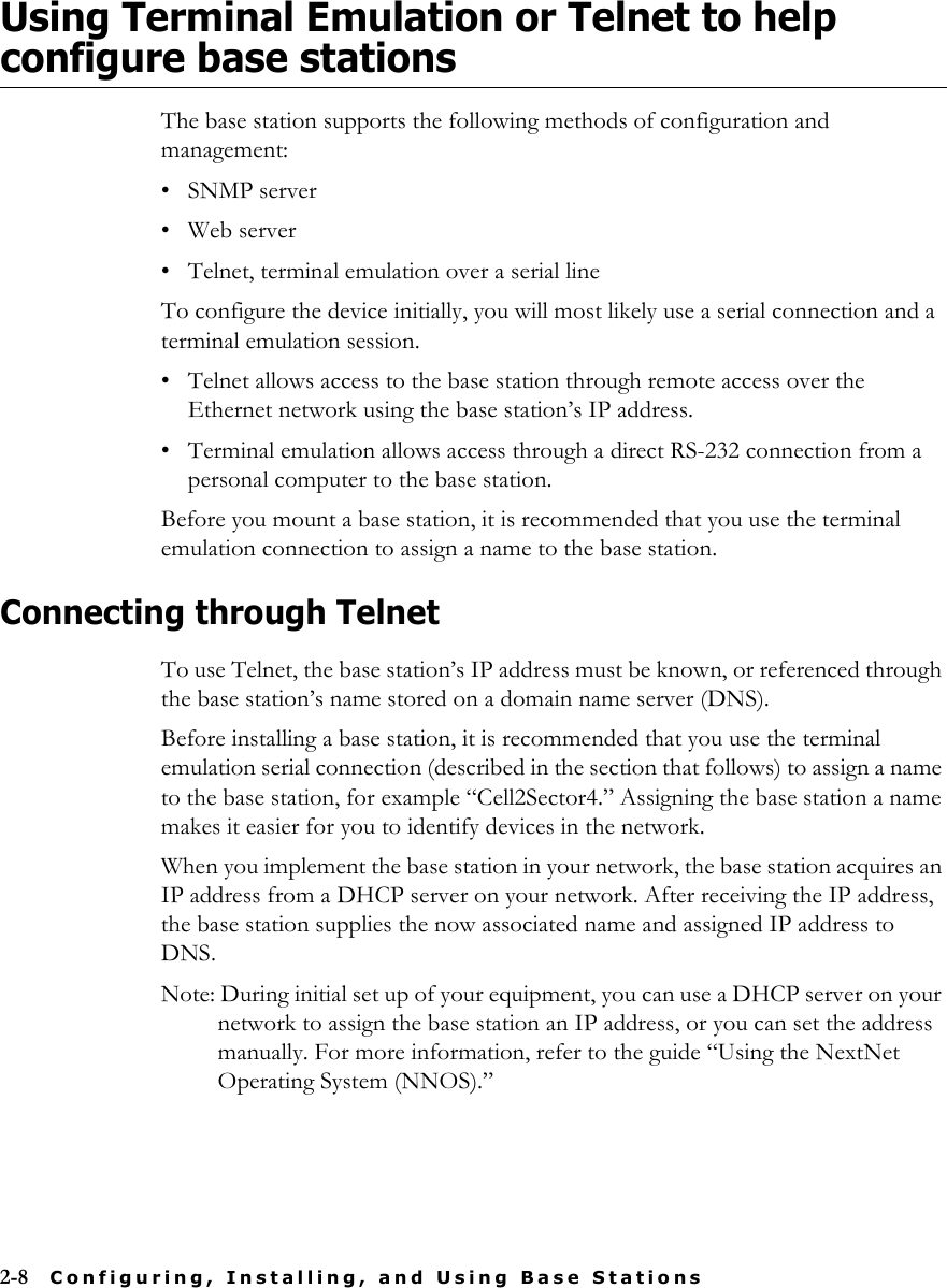 2-8 Configuring, Installing, and Using Base StationsUsing Terminal Emulation or Telnet to help configure base stationsThe base station supports the following methods of configuration and management:• SNMP server• Web server• Telnet, terminal emulation over a serial lineTo configure the device initially, you will most likely use a serial connection and a terminal emulation session. • Telnet allows access to the base station through remote access over the Ethernet network using the base station’s IP address.• Terminal emulation allows access through a direct RS-232 connection from a personal computer to the base station. Before you mount a base station, it is recommended that you use the terminal emulation connection to assign a name to the base station. Connecting through TelnetTo use Telnet, the base station’s IP address must be known, or referenced through the base station’s name stored on a domain name server (DNS).Before installing a base station, it is recommended that you use the terminal emulation serial connection (described in the section that follows) to assign a name to the base station, for example “Cell2Sector4.” Assigning the base station a name makes it easier for you to identify devices in the network.When you implement the base station in your network, the base station acquires an IP address from a DHCP server on your network. After receiving the IP address, the base station supplies the now associated name and assigned IP address to DNS.Note: During initial set up of your equipment, you can use a DHCP server on your network to assign the base station an IP address, or you can set the address manually. For more information, refer to the guide “Using the NextNet Operating System (NNOS).”