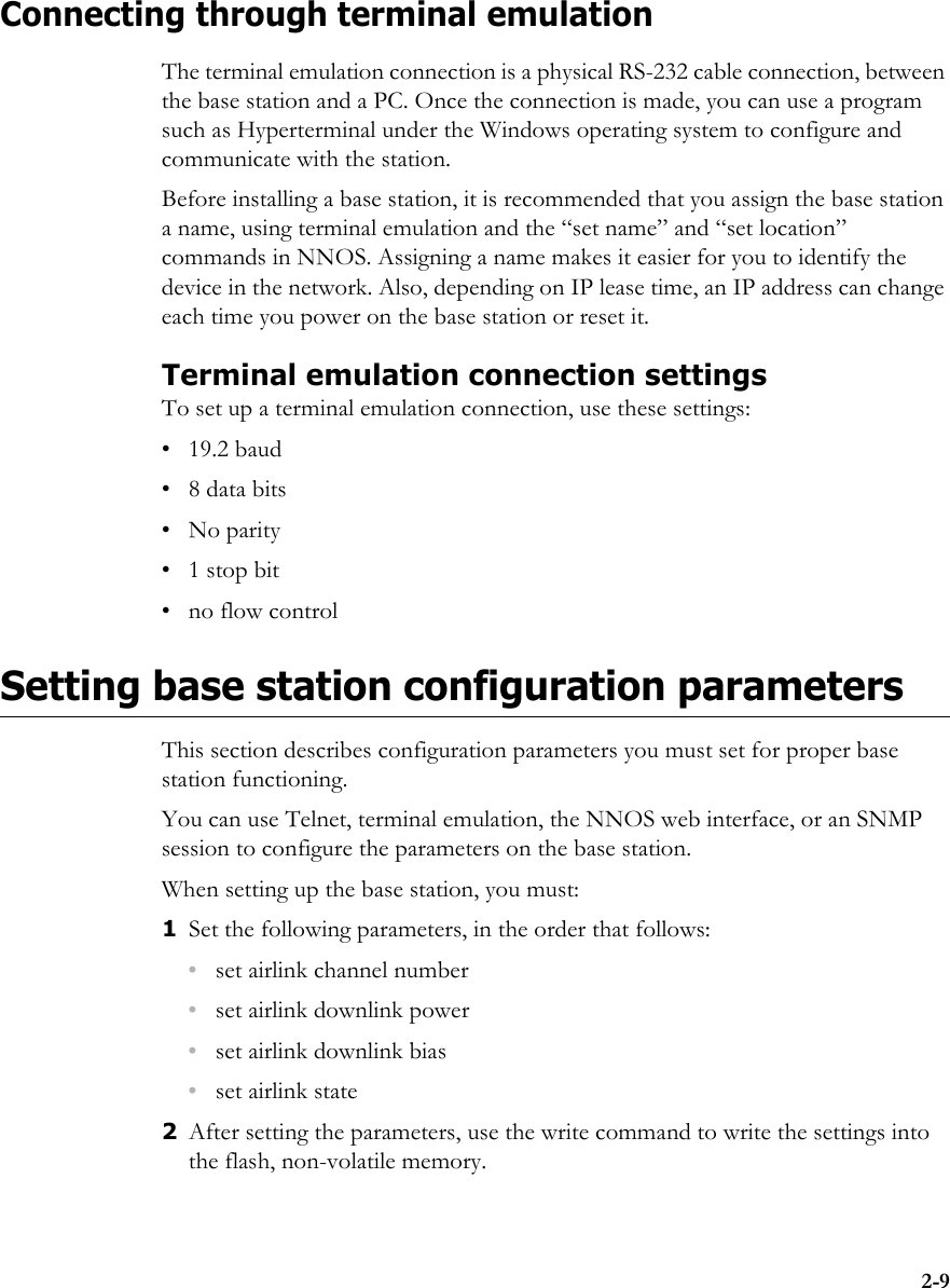 2-9Connecting through terminal emulationThe terminal emulation connection is a physical RS-232 cable connection, between the base station and a PC. Once the connection is made, you can use a program such as Hyperterminal under the Windows operating system to configure and communicate with the station. Before installing a base station, it is recommended that you assign the base station a name, using terminal emulation and the “set name” and “set location” commands in NNOS. Assigning a name makes it easier for you to identify the device in the network. Also, depending on IP lease time, an IP address can change each time you power on the base station or reset it.Terminal emulation connection settingsTo set up a terminal emulation connection, use these settings:• 19.2 baud•8 data bits • No parity• 1 stop bit• no flow controlSetting base station configuration parametersThis section describes configuration parameters you must set for proper base station functioning.You can use Telnet, terminal emulation, the NNOS web interface, or an SNMP session to configure the parameters on the base station.When setting up the base station, you must:1Set the following parameters, in the order that follows:•set airlink channel number•set airlink downlink power•set airlink downlink bias•set airlink state 2After setting the parameters, use the write command to write the settings into the flash, non-volatile memory. 