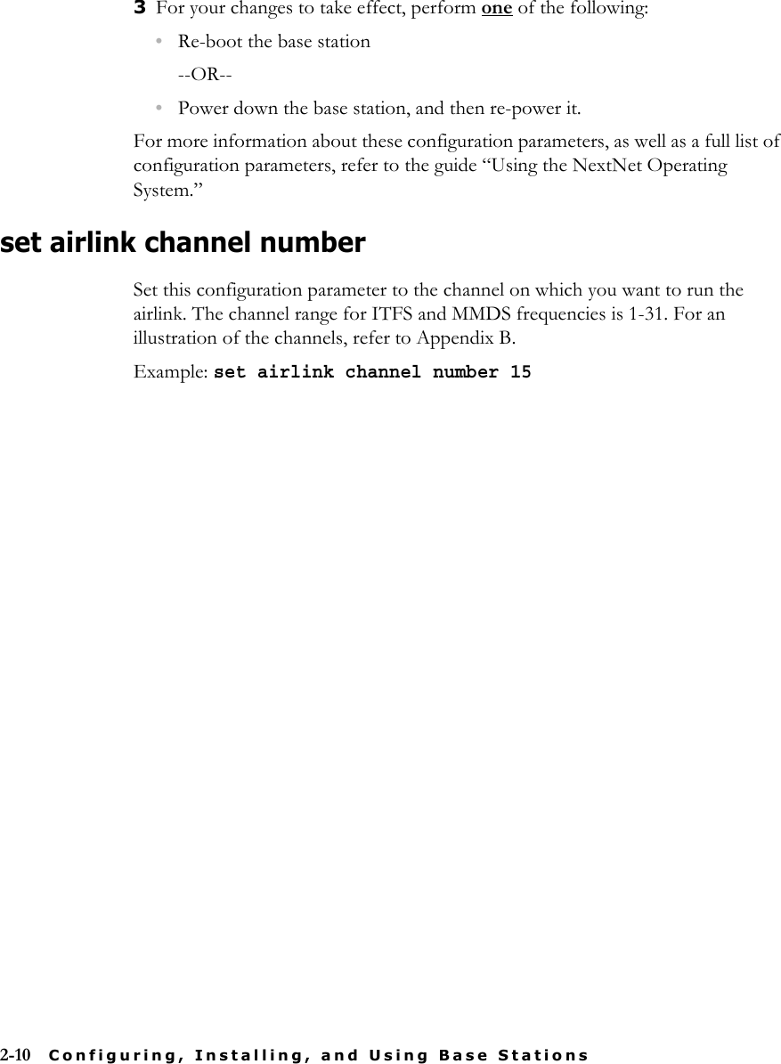 2-10 Configuring, Installing, and Using Base Stations3For your changes to take effect, perform one of the following:•Re-boot the base station--OR--•Power down the base station, and then re-power it.For more information about these configuration parameters, as well as a full list of configuration parameters, refer to the guide “Using the NextNet Operating System.”set airlink channel numberSet this configuration parameter to the channel on which you want to run the airlink. The channel range for ITFS and MMDS frequencies is 1-31. For an illustration of the channels, refer to Appendix B.Example: set airlink channel number 15