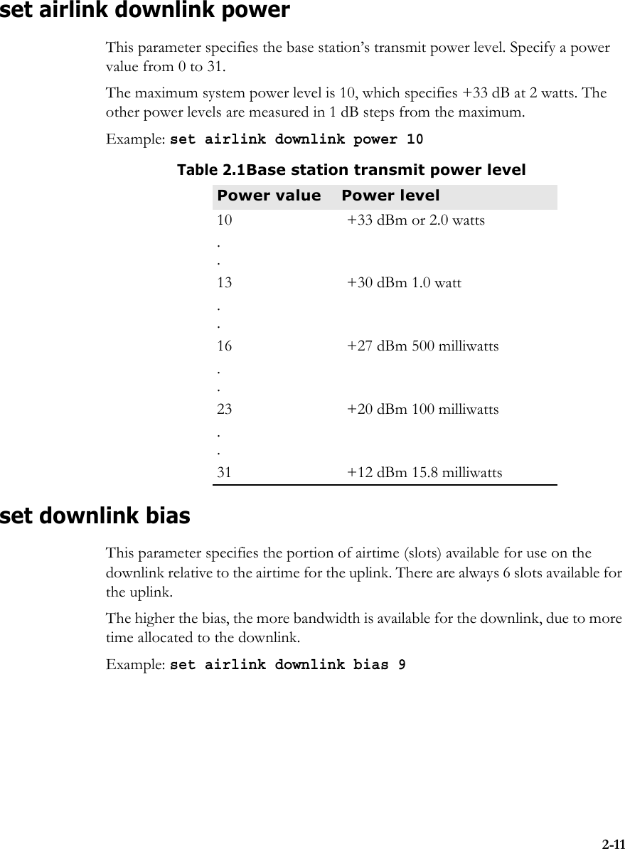 2-11set airlink downlink powerThis parameter specifies the base station’s transmit power level. Specify a power value from 0 to 31. The maximum system power level is 10, which specifies +33 dB at 2 watts. The other power levels are measured in 1 dB steps from the maximum.Example: set airlink downlink power 10set downlink bias This parameter specifies the portion of airtime (slots) available for use on the downlink relative to the airtime for the uplink. There are always 6 slots available for the uplink.The higher the bias, the more bandwidth is available for the downlink, due to more time allocated to the downlink. Example: set airlink downlink bias 9Table 2.1Base station transmit power levelPower value Power level10 +33 dBm or 2.0 watts..13 +30 dBm 1.0 watt..16 +27 dBm 500 milliwatts..23 +20 dBm 100 milliwatts..31 +12 dBm 15.8 milliwatts