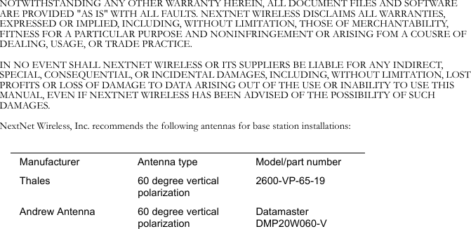 NOTWITHSTANDING ANY OTHER WARRANTY HEREIN, ALL DOCUMENT FILES AND SOFTWARE ARE PROVIDED &quot;AS IS&quot; WITH ALL FAULTS. NEXTNET WIRELESS DISCLAIMS ALL WARRANTIES, EXPRESSED OR IMPLIED, INCLUDING, WITHOUT LIMITATION, THOSE OF MERCHANTABILITY, FITNESS FOR A PARTICULAR PURPOSE AND NONINFRINGEMENT OR ARISING FOM A COUSRE OF DEALING, USAGE, OR TRADE PRACTICE.IN NO EVENT SHALL NEXTNET WIRELESS OR ITS SUPPLIERS BE LIABLE FOR ANY INDIRECT, SPECIAL, CONSEQUENTIAL, OR INCIDENTAL DAMAGES, INCLUDING, WITHOUT LIMITATION, LOST PROFITS OR LOSS OF DAMAGE TO DATA ARISING OUT OF THE USE OR INABILITY TO USE THIS MANUAL, EVEN IF NEXTNET WIRELESS HAS BEEN ADVISED OF THE POSSIBILITY OF SUCH DAMAGES.NextNet Wireless, Inc. recommends the following antennas for base station installations:Manufacturer Antenna type Model/part numberThales 60 degree vertical polarization2600-VP-65-19Andrew Antenna 60 degree vertical polarizationDatamaster DMP20W060-V